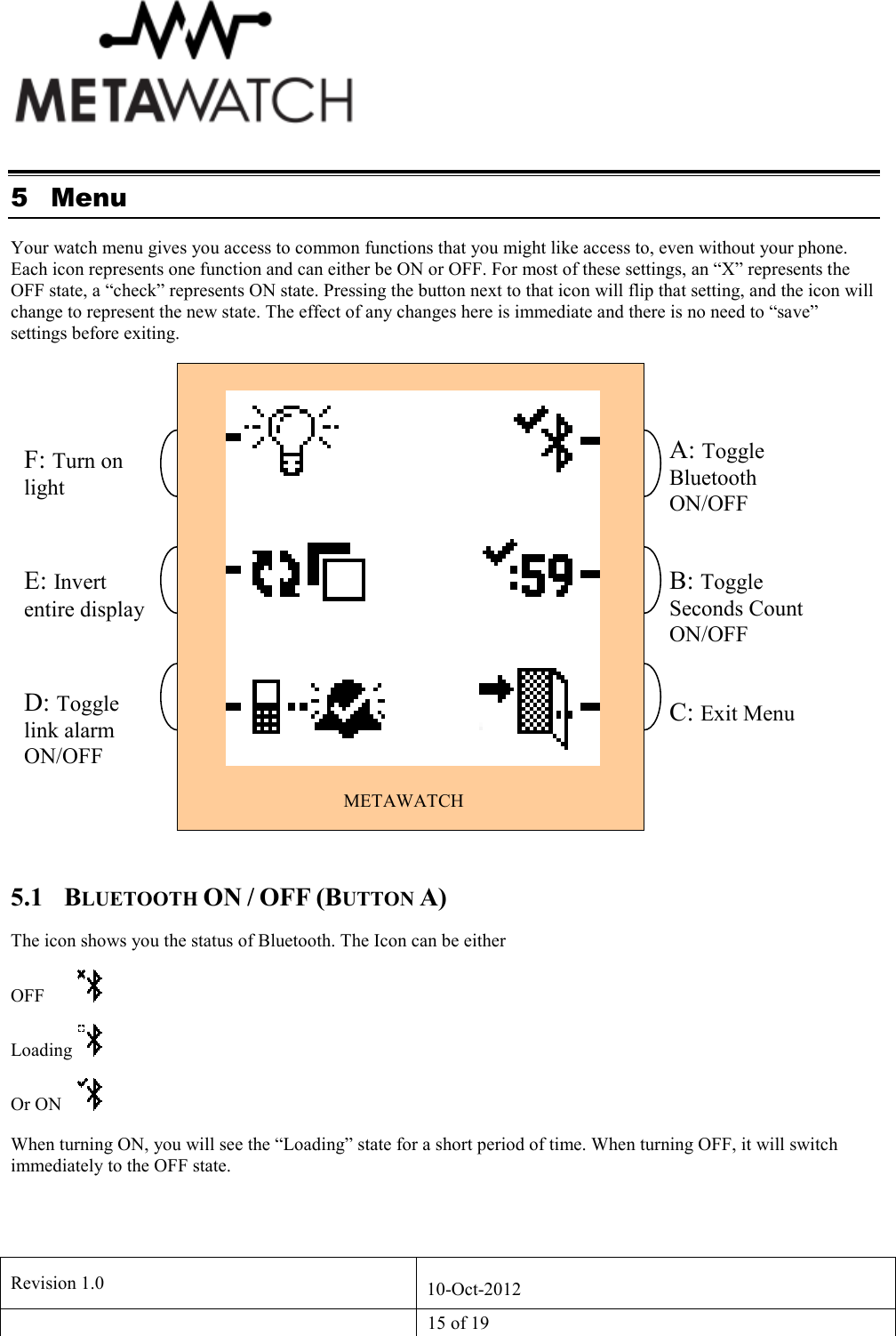   Revision 1.0  10-Oct-2012   15 of 19  5 Menu Your watch menu gives you access to common functions that you might like access to, even without your phone. Each icon represents one function and can either be ON or OFF. For most of these settings, an &ldquo;X&rdquo; represents the OFF state, a &ldquo;check&rdquo; represents ON state. Pressing the button next to that icon will flip that setting, and the icon will change to represent the new state. The effect of any changes here is immediate and there is no need to &ldquo;save&rdquo; settings before exiting.  5.1 BLUETOOTH ON / OFF (BUTTON A) The icon shows you the status of Bluetooth. The Icon can be either OFF   Loading   Or ON   When turning ON, you will see the &ldquo;Loading&rdquo; state for a short period of time. When turning OFF, it will switch immediately to the OFF state. METAWATCH A: Toggle Bluetooth ON/OFF F: Turn on light E: Invert entire display D: Toggle link alarm ON/OFF A C F  B: Toggle Seconds Count ON/OFF C: Exit Menu 