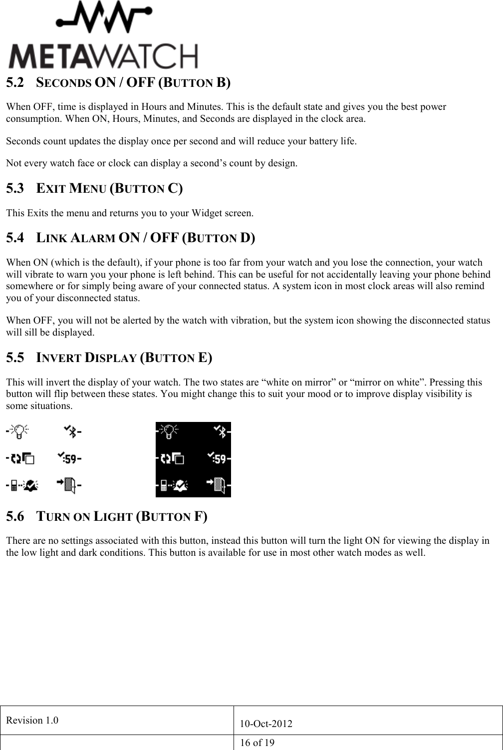   Revision 1.0  10-Oct-2012   16 of 19  5.2 SECONDS ON / OFF (BUTTON B) When OFF, time is displayed in Hours and Minutes. This is the default state and gives you the best power consumption. When ON, Hours, Minutes, and Seconds are displayed in the clock area. Seconds count updates the display once per second and will reduce your battery life. Not every watch face or clock can display a second&rsquo;s count by design. 5.3 EXIT MENU (BUTTON C) This Exits the menu and returns you to your Widget screen. 5.4 LINK ALARM ON / OFF (BUTTON D) When ON (which is the default), if your phone is too far from your watch and you lose the connection, your watch will vibrate to warn you your phone is left behind. This can be useful for not accidentally leaving your phone behind somewhere or for simply being aware of your connected status. A system icon in most clock areas will also remind you of your disconnected status. When OFF, you will not be alerted by the watch with vibration, but the system icon showing the disconnected status will sill be displayed. 5.5 INVERT DISPLAY (BUTTON E) This will invert the display of your watch. The two states are &ldquo;white on mirror&rdquo; or &ldquo;mirror on white&rdquo;. Pressing this button will flip between these states. You might change this to suit your mood or to improve display visibility is some situations.      5.6 TURN ON LIGHT (BUTTON F) There are no settings associated with this button, instead this button will turn the light ON for viewing the display in the low light and dark conditions. This button is available for use in most other watch modes as well.      