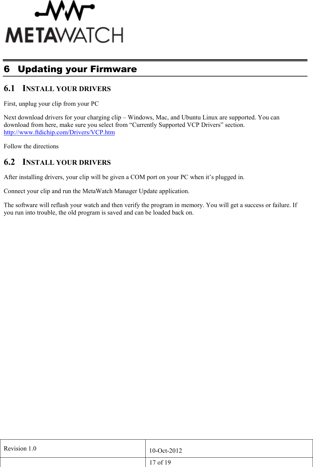   Revision 1.0  10-Oct-2012   17 of 19  6 Updating your Firmware 6.1 INSTALL YOUR DRIVERS First, unplug your clip from your PC Next download drivers for your charging clip &ndash; Windows, Mac, and Ubuntu Linux are supported. You can download from here, make sure you select from &ldquo;Currently Supported VCP Drivers&rdquo; section. http://www.ftdichip.com/Drivers/VCP.htm Follow the directions 6.2 INSTALL YOUR DRIVERS After installing drivers, your clip will be given a COM port on your PC when it&rsquo;s plugged in. Connect your clip and run the MetaWatch Manager Update application. The software will reflash your watch and then verify the program in memory. You will get a success or failure. If you run into trouble, the old program is saved and can be loaded back on. 