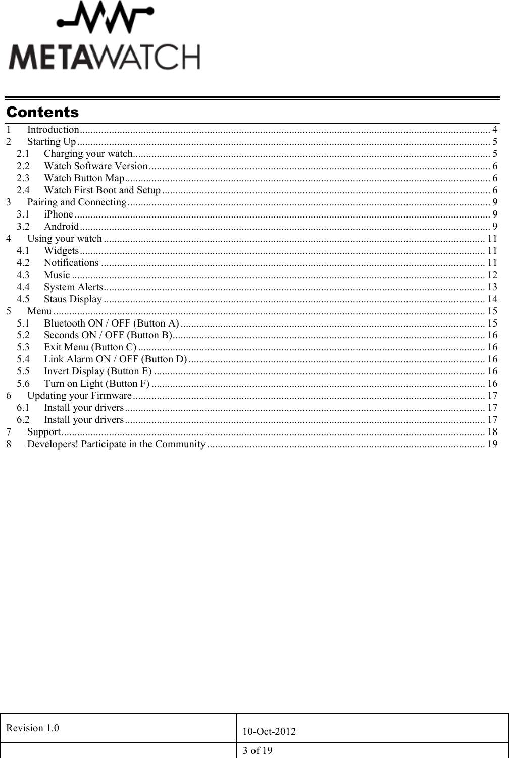   Revision 1.0  10-Oct-2012   3 of 19  Contents 1 Introduction........................................................................................................................................................... 4 2 Starting Up ............................................................................................................................................................ 5 2.1 Charging your watch....................................................................................................................................... 5 2.2 Watch Software Version................................................................................................................................. 6 2.3 Watch Button Map.......................................................................................................................................... 6 2.4 Watch First Boot and Setup ............................................................................................................................ 6 3 Pairing and Connecting......................................................................................................................................... 9 3.1 iPhone ............................................................................................................................................................. 9 3.2 Android........................................................................................................................................................... 9 4 Using your watch ................................................................................................................................................ 11 4.1 Widgets......................................................................................................................................................... 11 4.2 Notifications ................................................................................................................................................. 11 4.3 Music ............................................................................................................................................................ 12 4.4 System Alerts................................................................................................................................................ 13 4.5 Staus Display ................................................................................................................................................ 14 5 Menu ................................................................................................................................................................... 15 5.1 Bluetooth ON / OFF (Button A) ................................................................................................................... 15 5.2 Seconds ON / OFF (Button B)...................................................................................................................... 16 5.3 Exit Menu (Button C) ................................................................................................................................... 16 5.4 Link Alarm ON / OFF (Button D) ................................................................................................................ 16 5.5 Invert Display (Button E) ............................................................................................................................. 16 5.6 Turn on Light (Button F) .............................................................................................................................. 16 6 Updating your Firmware..................................................................................................................................... 17 6.1 Install your drivers........................................................................................................................................ 17 6.2 Install your drivers........................................................................................................................................ 17 7 Support................................................................................................................................................................ 18 8 Developers! Participate in the Community ......................................................................................................... 19    
