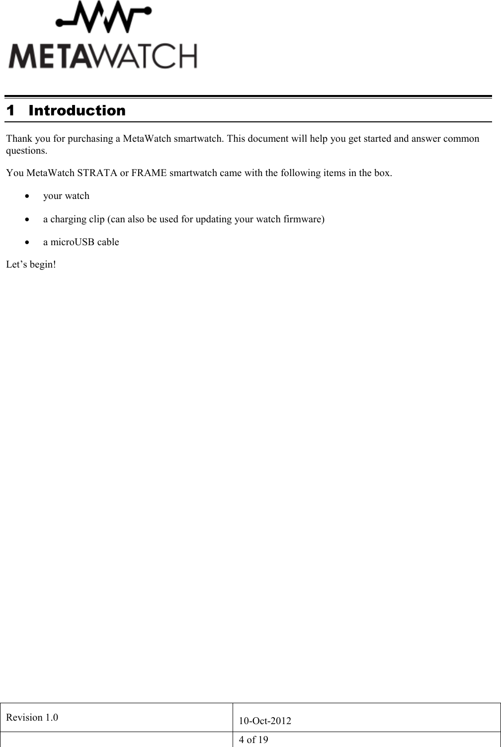   Revision 1.0  10-Oct-2012   4 of 19  1 Introduction Thank you for purchasing a MetaWatch smartwatch. This document will help you get started and answer common questions.  You MetaWatch STRATA or FRAME smartwatch came with the following items in the box. &bull; your watch &bull; a charging clip (can also be used for updating your watch firmware) &bull; a microUSB cable Let&rsquo;s begin! 
