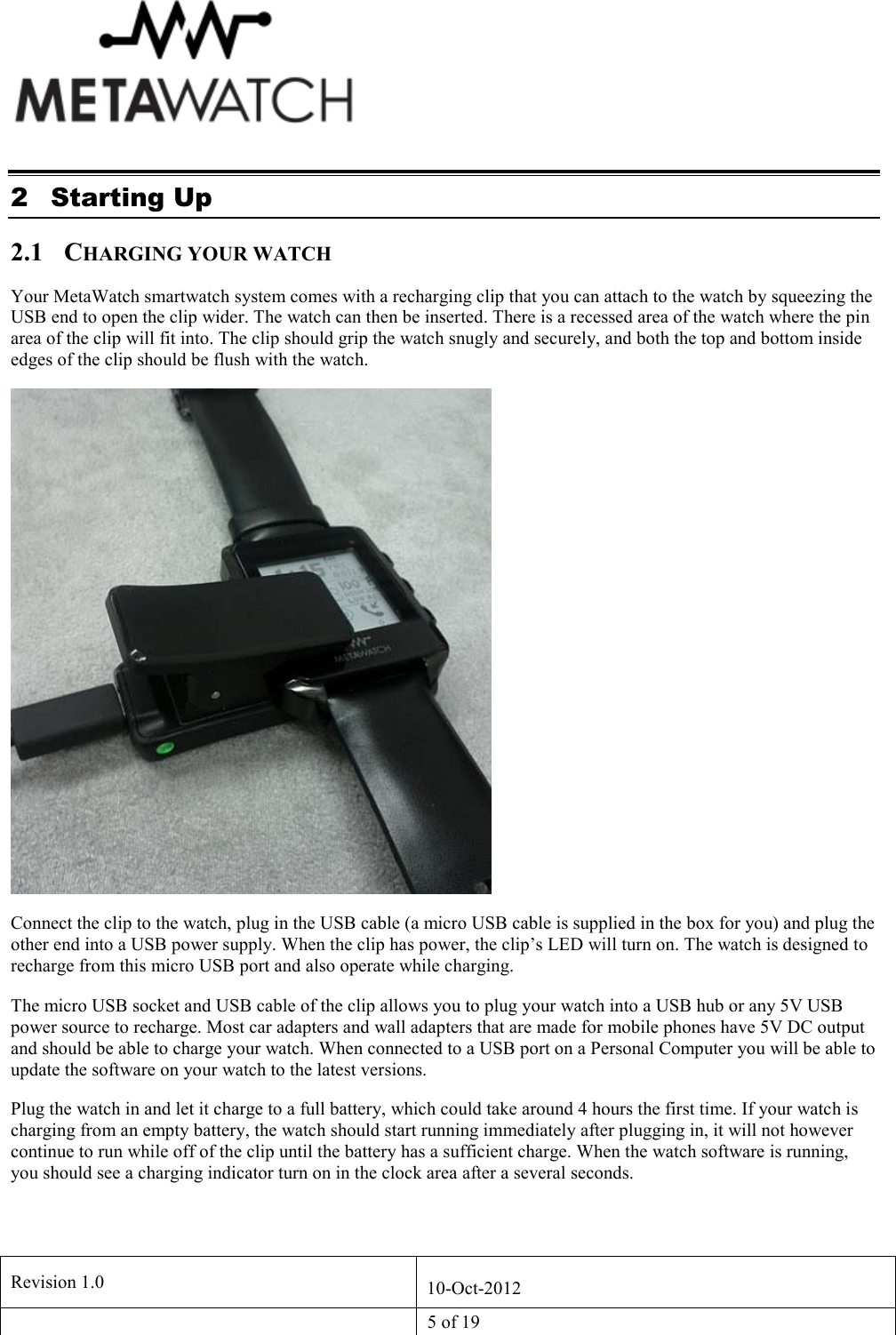   Revision 1.0  10-Oct-2012   5 of 19  2 Starting Up 2.1 CHARGING YOUR WATCH Your MetaWatch smartwatch system comes with a recharging clip that you can attach to the watch by squeezing the USB end to open the clip wider. The watch can then be inserted. There is a recessed area of the watch where the pin area of the clip will fit into. The clip should grip the watch snugly and securely, and both the top and bottom inside edges of the clip should be flush with the watch.  Connect the clip to the watch, plug in the USB cable (a micro USB cable is supplied in the box for you) and plug the other end into a USB power supply. When the clip has power, the clip&rsquo;s LED will turn on. The watch is designed to recharge from this micro USB port and also operate while charging.  The micro USB socket and USB cable of the clip allows you to plug your watch into a USB hub or any 5V USB power source to recharge. Most car adapters and wall adapters that are made for mobile phones have 5V DC output and should be able to charge your watch. When connected to a USB port on a Personal Computer you will be able to update the software on your watch to the latest versions. Plug the watch in and let it charge to a full battery, which could take around 4 hours the first time. If your watch is charging from an empty battery, the watch should start running immediately after plugging in, it will not however continue to run while off of the clip until the battery has a sufficient charge. When the watch software is running, you should see a charging indicator turn on in the clock area after a several seconds. 