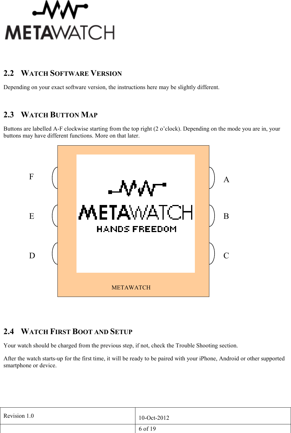   Revision 1.0  10-Oct-2012   6 of 19    2.2 WATCH SOFTWARE VERSION Depending on your exact software version, the instructions here may be slightly different.  2.3 WATCH BUTTON MAP Buttons are labelled A-F clockwise starting from the top right (2 o&rsquo;clock). Depending on the mode you are in, your buttons may have different functions. More on that later.   2.4 WATCH FIRST BOOT AND SETUP Your watch should be charged from the previous step, if not, check the Trouble Shooting section.  After the watch starts-up for the first time, it will be ready to be paired with your iPhone, Android or other supported smartphone or device.  METAWATCH A F E D A C F  B C 