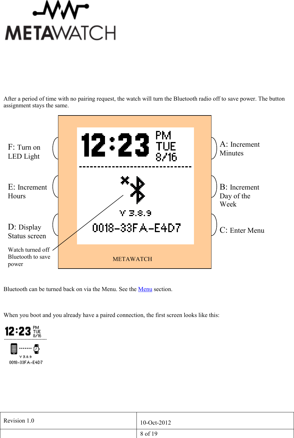   Revision 1.0  10-Oct-2012   8 of 19      After a period of time with no pairing request, the watch will turn the Bluetooth radio off to save power. The button assignment stays the same.  Bluetooth can be turned back on via the Menu. See the Menu section.  When you boot and you already have a paired connection, the first screen looks like this:  METAWATCH A: Increment Minutes F: Turn on LED Light E: Increment Hours D: Display Status screen A C F  B: Increment Day of the Week C: Enter Menu Watch turned off Bluetooth to save power 