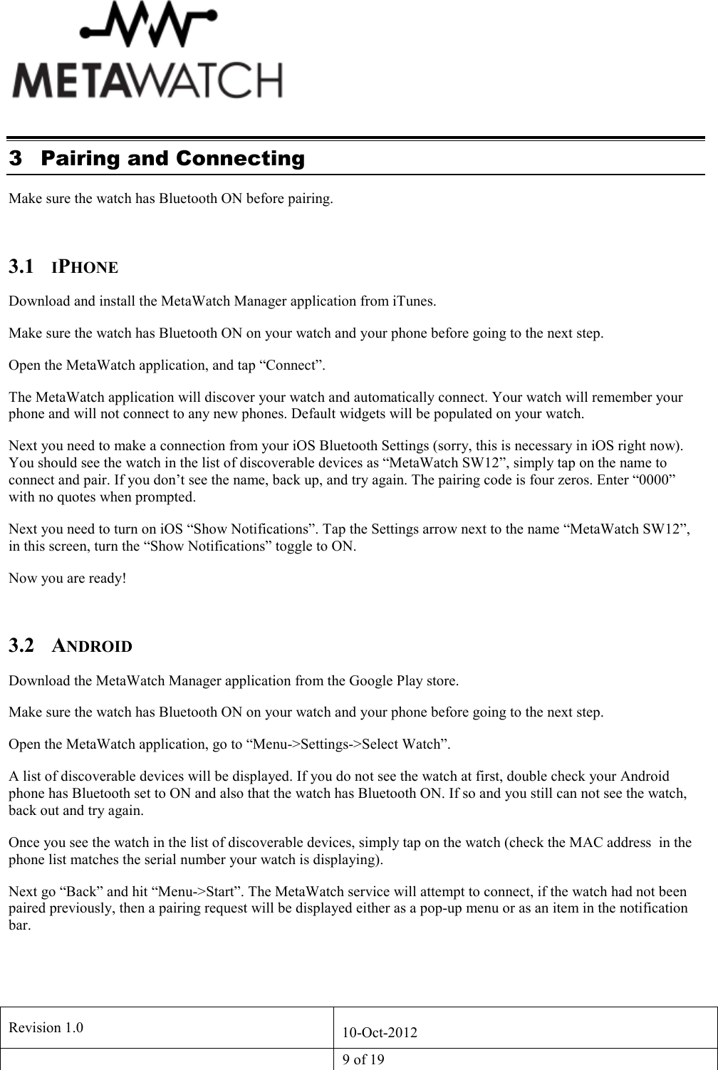   Revision 1.0  10-Oct-2012   9 of 19  3 Pairing and Connecting Make sure the watch has Bluetooth ON before pairing.  3.1 IPHONE Download and install the MetaWatch Manager application from iTunes. Make sure the watch has Bluetooth ON on your watch and your phone before going to the next step. Open the MetaWatch application, and tap &ldquo;Connect&rdquo;. The MetaWatch application will discover your watch and automatically connect. Your watch will remember your phone and will not connect to any new phones. Default widgets will be populated on your watch. Next you need to make a connection from your iOS Bluetooth Settings (sorry, this is necessary in iOS right now). You should see the watch in the list of discoverable devices as &ldquo;MetaWatch SW12&rdquo;, simply tap on the name to connect and pair. If you don&rsquo;t see the name, back up, and try again. The pairing code is four zeros. Enter &ldquo;0000&rdquo; with no quotes when prompted. Next you need to turn on iOS &ldquo;Show Notifications&rdquo;. Tap the Settings arrow next to the name &ldquo;MetaWatch SW12&rdquo;, in this screen, turn the &ldquo;Show Notifications&rdquo; toggle to ON. Now you are ready!  3.2 ANDROID Download the MetaWatch Manager application from the Google Play store. Make sure the watch has Bluetooth ON on your watch and your phone before going to the next step. Open the MetaWatch application, go to &ldquo;Menu->Settings->Select Watch&rdquo;. A list of discoverable devices will be displayed. If you do not see the watch at first, double check your Android phone has Bluetooth set to ON and also that the watch has Bluetooth ON. If so and you still can not see the watch, back out and try again. Once you see the watch in the list of discoverable devices, simply tap on the watch (check the MAC address  in the phone list matches the serial number your watch is displaying).  Next go &ldquo;Back&rdquo; and hit &ldquo;Menu->Start&rdquo;. The MetaWatch service will attempt to connect, if the watch had not been paired previously, then a pairing request will be displayed either as a pop-up menu or as an item in the notification bar. 