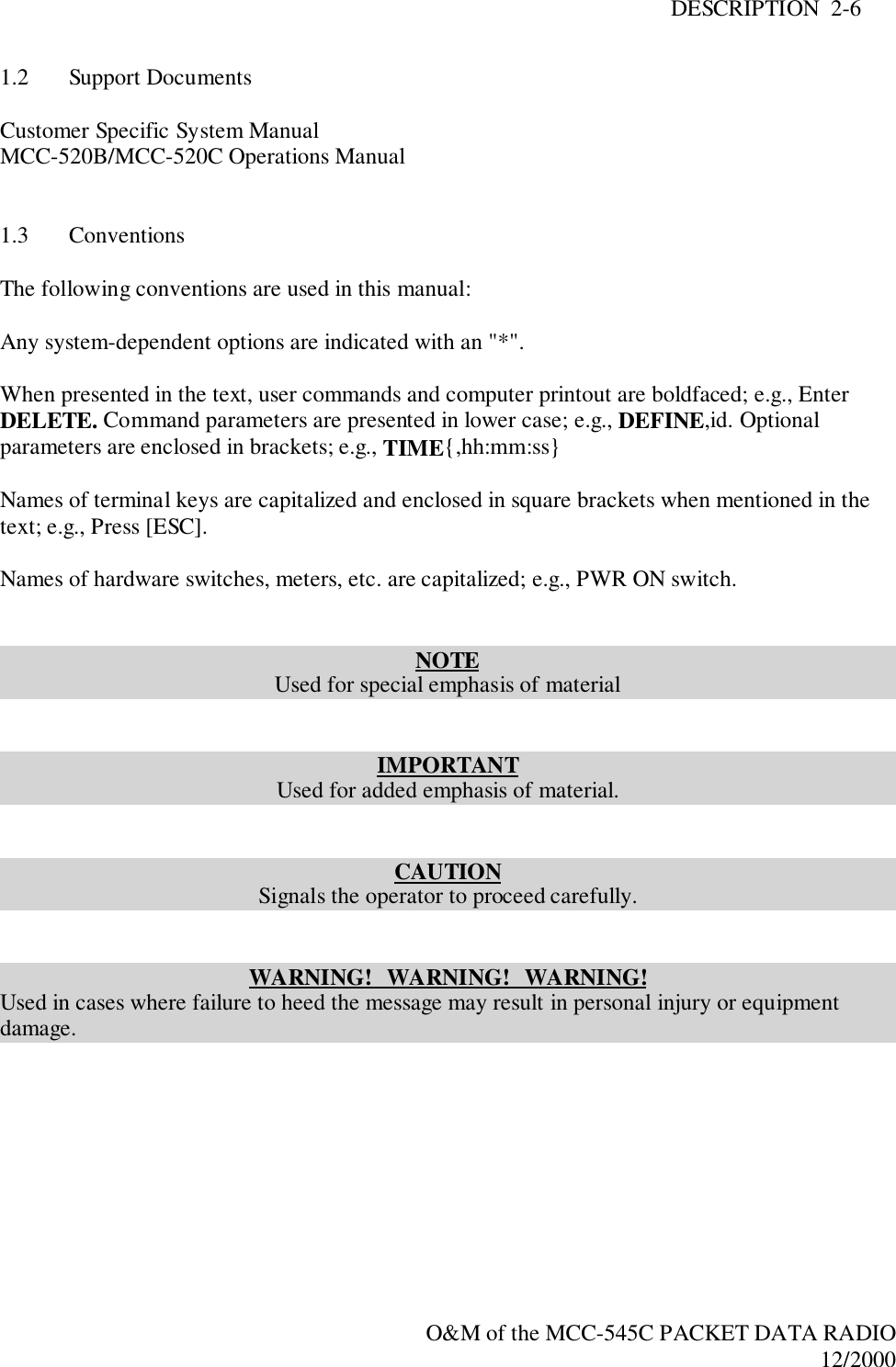 DESCRIPTION  2-6O&amp;M of the MCC-545C PACKET DATA RADIO12/20001.2 Support DocumentsCustomer Specific System ManualMCC-520B/MCC-520C Operations Manual1.3 ConventionsThe following conventions are used in this manual:Any system-dependent options are indicated with an &quot;*&quot;.When presented in the text, user commands and computer printout are boldfaced; e.g., EnterDELETE. Command parameters are presented in lower case; e.g., DEFINE,id. Optionalparameters are enclosed in brackets; e.g., TIME{,hh:mm:ss}Names of terminal keys are capitalized and enclosed in square brackets when mentioned in thetext; e.g., Press [ESC].Names of hardware switches, meters, etc. are capitalized; e.g., PWR ON switch.NOTEUsed for special emphasis of materialIMPORTANTUsed for added emphasis of material.CAUTIONSignals the operator to proceed carefully.WARNING!   WARNING!   WARNING!Used in cases where failure to heed the message may result in personal injury or equipmentdamage.