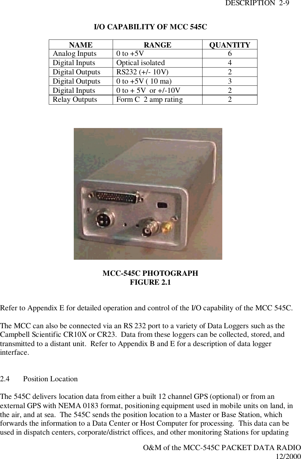 DESCRIPTION  2-9O&amp;M of the MCC-545C PACKET DATA RADIO12/2000I/O CAPABILITY OF MCC 545CNAME RANGE QUANTITYAnalog Inputs 0 to +5V 6Digital Inputs Optical isolated 4Digital Outputs RS232 (+/- 10V) 2Digital Outputs 0 to +5V ( 10 ma) 3Digital Inputs 0 to + 5V  or +/-10V 2Relay Outputs Form C  2 amp rating 2MCC-545C PHOTOGRAPHFIGURE 2.1Refer to Appendix E for detailed operation and control of the I/O capability of the MCC 545C.The MCC can also be connected via an RS 232 port to a variety of Data Loggers such as theCampbell Scientific CR10X or CR23.  Data from these loggers can be collected, stored, andtransmitted to a distant unit.  Refer to Appendix B and E for a description of data loggerinterface.2.4 Position LocationThe 545C delivers location data from either a built 12 channel GPS (optional) or from anexternal GPS with NEMA 0183 format, positioning equipment used in mobile units on land, inthe air, and at sea.  The 545C sends the position location to a Master or Base Station, whichforwards the information to a Data Center or Host Computer for processing.  This data can beused in dispatch centers, corporate/district offices, and other monitoring Stations for updating