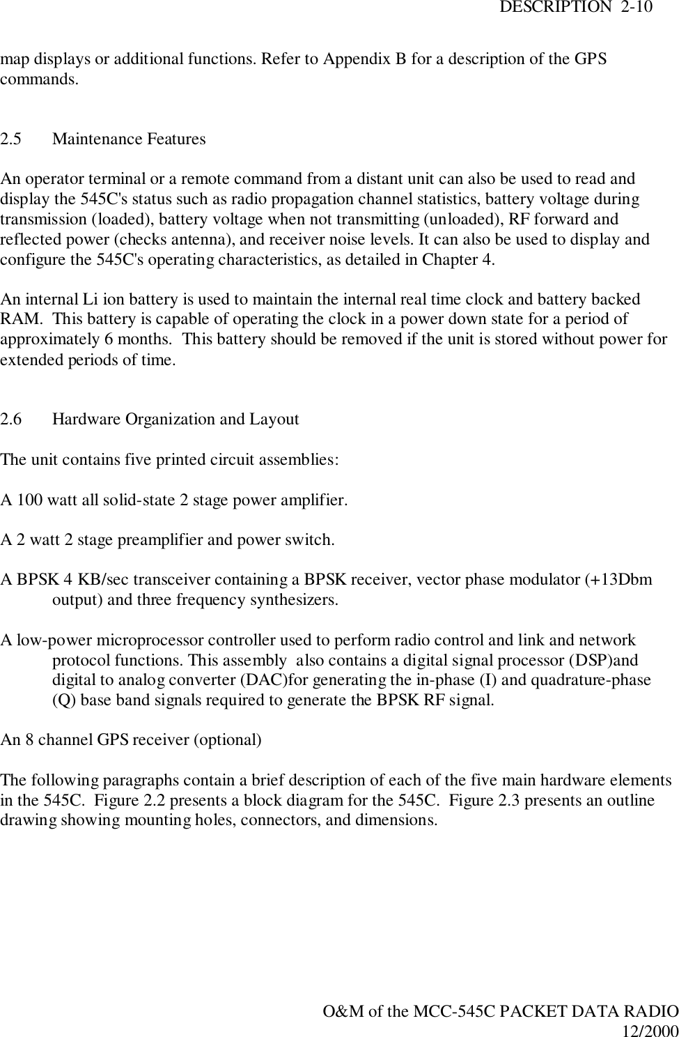 DESCRIPTION  2-10O&amp;M of the MCC-545C PACKET DATA RADIO12/2000map displays or additional functions. Refer to Appendix B for a description of the GPScommands.2.5 Maintenance FeaturesAn operator terminal or a remote command from a distant unit can also be used to read anddisplay the 545C&apos;s status such as radio propagation channel statistics, battery voltage duringtransmission (loaded), battery voltage when not transmitting (unloaded), RF forward andreflected power (checks antenna), and receiver noise levels. It can also be used to display andconfigure the 545C&apos;s operating characteristics, as detailed in Chapter 4.An internal Li ion battery is used to maintain the internal real time clock and battery backedRAM.  This battery is capable of operating the clock in a power down state for a period ofapproximately 6 months.  This battery should be removed if the unit is stored without power forextended periods of time.2.6 Hardware Organization and LayoutThe unit contains five printed circuit assemblies:A 100 watt all solid-state 2 stage power amplifier.A 2 watt 2 stage preamplifier and power switch.A BPSK 4 KB/sec transceiver containing a BPSK receiver, vector phase modulator (+13Dbmoutput) and three frequency synthesizers.A low-power microprocessor controller used to perform radio control and link and networkprotocol functions. This assembly  also contains a digital signal processor (DSP)anddigital to analog converter (DAC)for generating the in-phase (I) and quadrature-phase(Q) base band signals required to generate the BPSK RF signal.An 8 channel GPS receiver (optional)The following paragraphs contain a brief description of each of the five main hardware elementsin the 545C.  Figure 2.2 presents a block diagram for the 545C.  Figure 2.3 presents an outlinedrawing showing mounting holes, connectors, and dimensions.