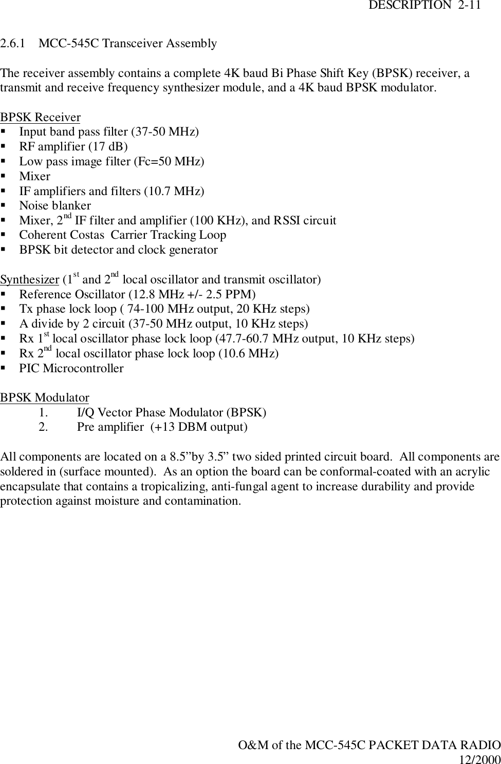 DESCRIPTION  2-11O&amp;M of the MCC-545C PACKET DATA RADIO12/20002.6.1 MCC-545C Transceiver AssemblyThe receiver assembly contains a complete 4K baud Bi Phase Shift Key (BPSK) receiver, atransmit and receive frequency synthesizer module, and a 4K baud BPSK modulator.BPSK Receiver! Input band pass filter (37-50 MHz)! RF amplifier (17 dB)! Low pass image filter (Fc=50 MHz)! Mixer! IF amplifiers and filters (10.7 MHz)! Noise blanker! Mixer, 2nd IF filter and amplifier (100 KHz), and RSSI circuit! Coherent Costas  Carrier Tracking Loop! BPSK bit detector and clock generatorSynthesizer (1st and 2nd local oscillator and transmit oscillator)! Reference Oscillator (12.8 MHz +/- 2.5 PPM)! Tx phase lock loop ( 74-100 MHz output, 20 KHz steps)! A divide by 2 circuit (37-50 MHz output, 10 KHz steps)! Rx 1st local oscillator phase lock loop (47.7-60.7 MHz output, 10 KHz steps)! Rx 2nd local oscillator phase lock loop (10.6 MHz)! PIC MicrocontrollerBPSK Modulator1. I/Q Vector Phase Modulator (BPSK)2. Pre amplifier  (+13 DBM output)All components are located on a 8.5”by 3.5” two sided printed circuit board.  All components aresoldered in (surface mounted).  As an option the board can be conformal-coated with an acrylicencapsulate that contains a tropicalizing, anti-fungal agent to increase durability and provideprotection against moisture and contamination.