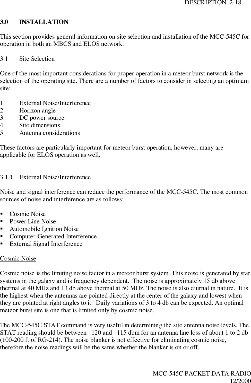 DESCRIPTION  2-18MCC-545C PACKET DATA RADIO12/20003.0 INSTALLATIONThis section provides general information on site selection and installation of the MCC-545C foroperation in both an MBCS and ELOS network.3.1 Site SelectionOne of the most important considerations for proper operation in a meteor burst network is theselection of the operating site. There are a number of factors to consider in selecting an optimumsite:1. External Noise/Interference2. Horizon angle3. DC power source4. Site dimensions5. Antenna considerationsThese factors are particularly important for meteor burst operation, however, many areapplicable for ELOS operation as well.3.1.1 External Noise/InterferenceNoise and signal interference can reduce the performance of the MCC-545C. The most commonsources of noise and interference are as follows:! Cosmic Noise! Power Line Noise! Automobile Ignition Noise! Computer-Generated Interference! External Signal InterferenceCosmic NoiseCosmic noise is the limiting noise factor in a meteor burst system. This noise is generated by starsystems in the galaxy and is frequency dependent.  The noise is approximately 15 db abovethermal at 40 MHz and 13 db above thermal at 50 MHz. The noise is also diurnal in nature.  It isthe highest when the antennas are pointed directly at the center of the galaxy and lowest whenthey are pointed at right angles to it.  Daily variations of 3 to 4 db can be expected. An optimalmeteor burst site is one that is limited only by cosmic noise.The MCC-545C STAT command is very useful in determining the site antenna noise levels. TheSTAT reading should be between –120 and –115 dbm for an antenna line loss of about 1 to 2 db(100-200 ft of RG-214). The noise blanker is not effective for eliminating cosmic noise,therefore the noise readings will be the same whether the blanker is on or off.