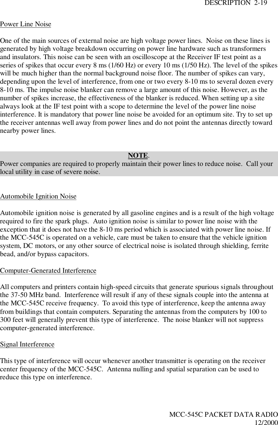 DESCRIPTION  2-19MCC-545C PACKET DATA RADIO12/2000Power Line NoiseOne of the main sources of external noise are high voltage power lines.  Noise on these lines isgenerated by high voltage breakdown occurring on power line hardware such as transformersand insulators. This noise can be seen with an oscilloscope at the Receiver IF test point as aseries of spikes that occur every 8 ms (1/60 Hz) or every 10 ms (1/50 Hz). The level of the spikeswill be much higher than the normal background noise floor. The number of spikes can vary,depending upon the level of interference, from one or two every 8-10 ms to several dozen every8-10 ms. The impulse noise blanker can remove a large amount of this noise. However, as thenumber of spikes increase, the effectiveness of the blanker is reduced. When setting up a sitealways look at the IF test point with a scope to determine the level of the power line noiseinterference. It is mandatory that power line noise be avoided for an optimum site. Try to set upthe receiver antennas well away from power lines and do not point the antennas directly towardnearby power lines.NOTE.Power companies are required to properly maintain their power lines to reduce noise.  Call yourlocal utility in case of severe noise.Automobile Ignition NoiseAutomobile ignition noise is generated by all gasoline engines and is a result of the high voltagerequired to fire the spark plugs.  Auto ignition noise is similar to power line noise with theexception that it does not have the 8-10 ms period which is associated with power line noise. Ifthe MCC-545C is operated on a vehicle, care must be taken to ensure that the vehicle ignitionsystem, DC motors, or any other source of electrical noise is isolated through shielding, ferritebead, and/or bypass capacitors.Computer-Generated InterferenceAll computers and printers contain high-speed circuits that generate spurious signals throughoutthe 37-50 MHz band.  Interference will result if any of these signals couple into the antenna atthe MCC-545C receive frequency.  To avoid this type of interference, keep the antenna awayfrom buildings that contain computers. Separating the antennas from the computers by 100 to300 feet will generally prevent this type of interference.  The noise blanker will not suppresscomputer-generated interference.Signal InterferenceThis type of interference will occur whenever another transmitter is operating on the receivercenter frequency of the MCC-545C.  Antenna nulling and spatial separation can be used toreduce this type on interference.