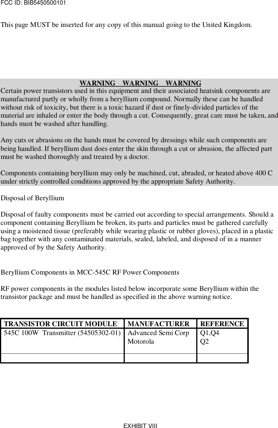 FCC ID: BIB5450500101EXHIBIT VIIIThis page MUST be inserted for any copy of this manual going to the United Kingdom.WARNING    WARNING    WARNINGCertain power transistors used in this equipment and their associated heatsink components aremanufactured partly or wholly from a beryllium compound. Normally these can be handledwithout risk of toxicity, but there is a toxic hazard if dust or finely-divided particles of thematerial are inhaled or enter the body through a cut. Consequently, great care must be taken, andhands must be washed after handling.Any cuts or abrasions on the hands must be covered by dressings while such components arebeing handled. If beryllium dust does enter the skin through a cut or abrasion, the affected partmust be washed thoroughly and treated by a doctor.Components containing beryllium may only be machined, cut, abraded, or heated above 400 Cunder strictly controlled conditions approved by the appropriate Safety Authority.Disposal of BerylliumDisposal of faulty components must be carried out according to special arrangements. Should acomponent containing Beryllium be broken, its parts and particles must be gathered carefullyusing a moistened tissue (preferably while wearing plastic or rubber gloves), placed in a plasticbag together with any contaminated materials, sealed, labeled, and disposed of in a mannerapproved of by the Safety Authority.Beryllium Components in MCC-545C RF Power ComponentsRF power components in the modules listed below incorporate some Beryllium within thetransistor package and must be handled as specified in the above warning notice.TRANSISTOR CIRCUIT MODULE MANUFACTURER REFERENCE545C 100W  Transmitter (54505302-01) Advanced Semi CorpMotorola Q1,Q4Q2