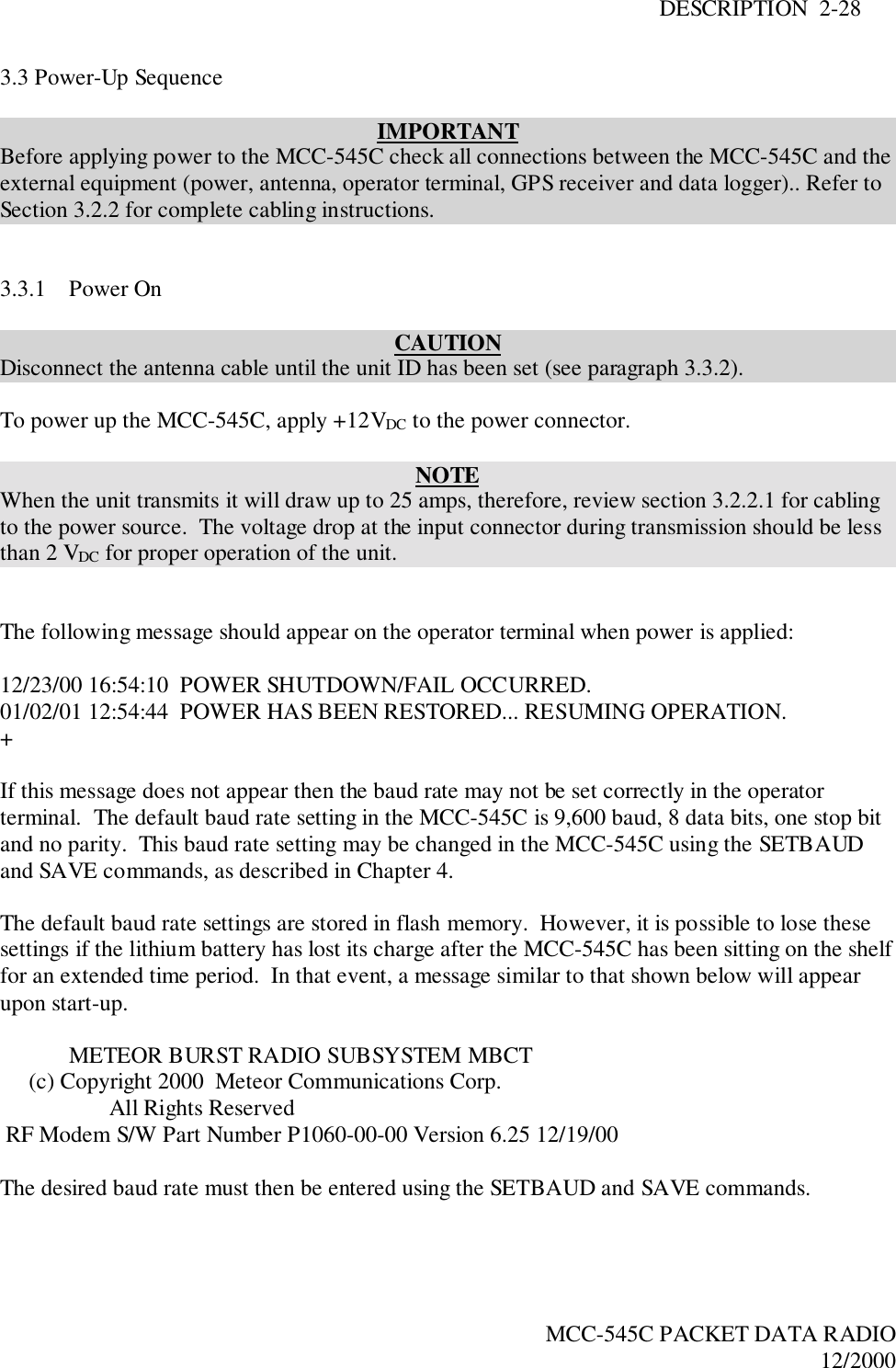 DESCRIPTION  2-28MCC-545C PACKET DATA RADIO12/20003.3 Power-Up SequenceIMPORTANTBefore applying power to the MCC-545C check all connections between the MCC-545C and theexternal equipment (power, antenna, operator terminal, GPS receiver and data logger).. Refer toSection 3.2.2 for complete cabling instructions.3.3.1 Power OnCAUTIONDisconnect the antenna cable until the unit ID has been set (see paragraph 3.3.2).To power up the MCC-545C, apply +12VDC to the power connector.NOTEWhen the unit transmits it will draw up to 25 amps, therefore, review section 3.2.2.1 for cablingto the power source.  The voltage drop at the input connector during transmission should be lessthan 2 VDC for proper operation of the unit.The following message should appear on the operator terminal when power is applied:12/23/00 16:54:10  POWER SHUTDOWN/FAIL OCCURRED.01/02/01 12:54:44  POWER HAS BEEN RESTORED... RESUMING OPERATION.+If this message does not appear then the baud rate may not be set correctly in the operatorterminal.  The default baud rate setting in the MCC-545C is 9,600 baud, 8 data bits, one stop bitand no parity.  This baud rate setting may be changed in the MCC-545C using the SETBAUDand SAVE commands, as described in Chapter 4.The default baud rate settings are stored in flash memory.  However, it is possible to lose thesesettings if the lithium battery has lost its charge after the MCC-545C has been sitting on the shelffor an extended time period.  In that event, a message similar to that shown below will appearupon start-up.            METEOR BURST RADIO SUBSYSTEM MBCT     (c) Copyright 2000  Meteor Communications Corp.                   All Rights Reserved RF Modem S/W Part Number P1060-00-00 Version 6.25 12/19/00The desired baud rate must then be entered using the SETBAUD and SAVE commands.