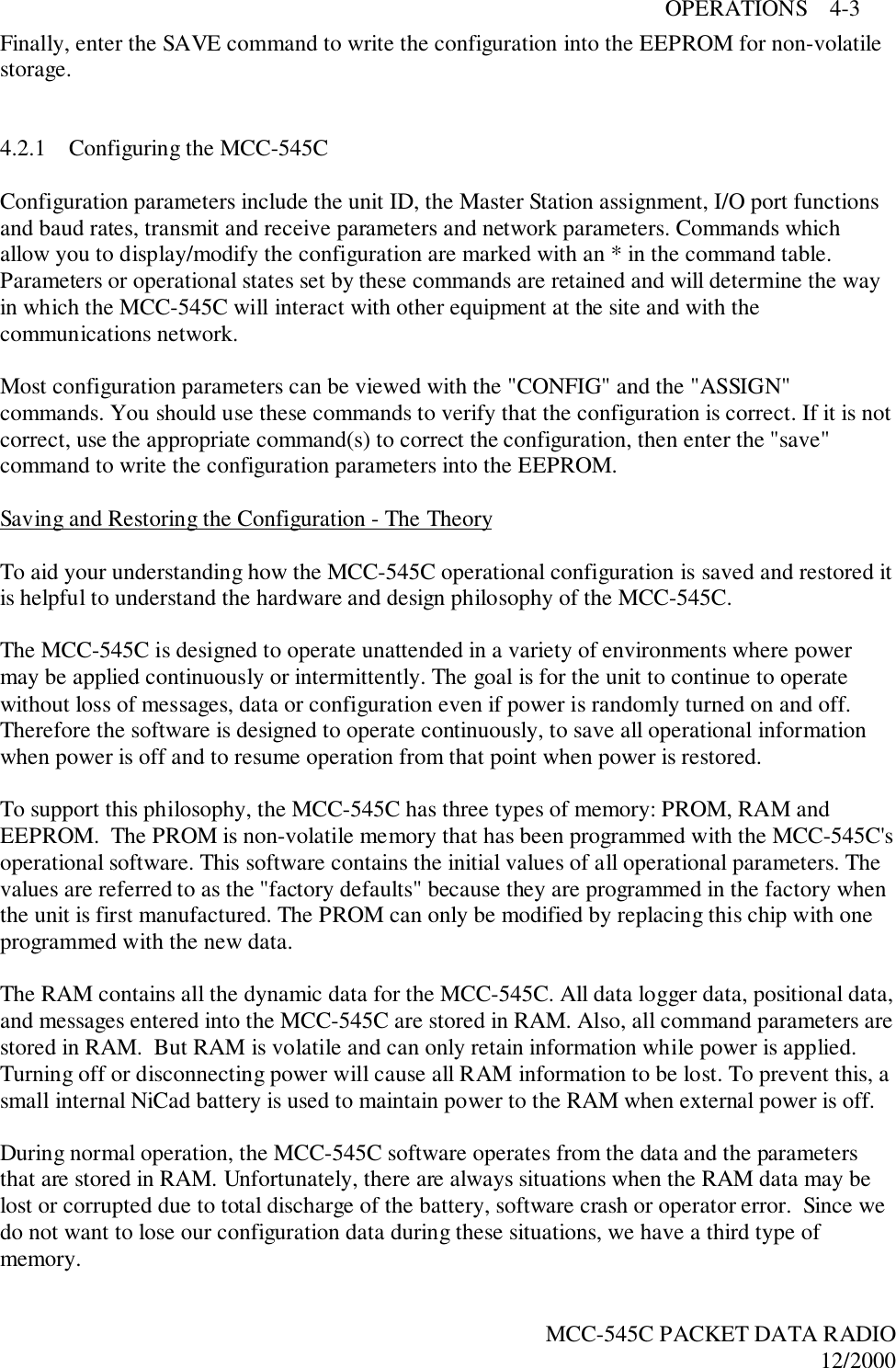 OPERATIONS    4-3MCC-545C PACKET DATA RADIO12/2000Finally, enter the SAVE command to write the configuration into the EEPROM for non-volatilestorage.4.2.1 Configuring the MCC-545CConfiguration parameters include the unit ID, the Master Station assignment, I/O port functionsand baud rates, transmit and receive parameters and network parameters. Commands whichallow you to display/modify the configuration are marked with an * in the command table.Parameters or operational states set by these commands are retained and will determine the wayin which the MCC-545C will interact with other equipment at the site and with thecommunications network.Most configuration parameters can be viewed with the &quot;CONFIG&quot; and the &quot;ASSIGN&quot;commands. You should use these commands to verify that the configuration is correct. If it is notcorrect, use the appropriate command(s) to correct the configuration, then enter the &quot;save&quot;command to write the configuration parameters into the EEPROM.Saving and Restoring the Configuration - The TheoryTo aid your understanding how the MCC-545C operational configuration is saved and restored itis helpful to understand the hardware and design philosophy of the MCC-545C.The MCC-545C is designed to operate unattended in a variety of environments where powermay be applied continuously or intermittently. The goal is for the unit to continue to operatewithout loss of messages, data or configuration even if power is randomly turned on and off.Therefore the software is designed to operate continuously, to save all operational informationwhen power is off and to resume operation from that point when power is restored.To support this philosophy, the MCC-545C has three types of memory: PROM, RAM andEEPROM.  The PROM is non-volatile memory that has been programmed with the MCC-545C&apos;soperational software. This software contains the initial values of all operational parameters. Thevalues are referred to as the &quot;factory defaults&quot; because they are programmed in the factory whenthe unit is first manufactured. The PROM can only be modified by replacing this chip with oneprogrammed with the new data.The RAM contains all the dynamic data for the MCC-545C. All data logger data, positional data,and messages entered into the MCC-545C are stored in RAM. Also, all command parameters arestored in RAM.  But RAM is volatile and can only retain information while power is applied.Turning off or disconnecting power will cause all RAM information to be lost. To prevent this, asmall internal NiCad battery is used to maintain power to the RAM when external power is off.During normal operation, the MCC-545C software operates from the data and the parametersthat are stored in RAM. Unfortunately, there are always situations when the RAM data may belost or corrupted due to total discharge of the battery, software crash or operator error.  Since wedo not want to lose our configuration data during these situations, we have a third type ofmemory.