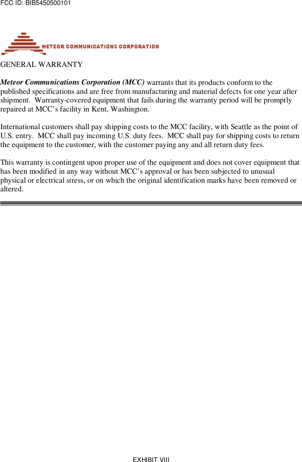 FCC ID: BIB5450500101EXHIBIT VIIIGENERAL WARRANTYMeteor Communications Corporation (MCC) warrants that its products conform to thepublished specifications and are free from manufacturing and material defects for one year aftershipment.  Warranty-covered equipment that fails during the warranty period will be promptlyrepaired at MCC’s facility in Kent, Washington.International customers shall pay shipping costs to the MCC facility, with Seattle as the point ofU.S. entry.  MCC shall pay incoming U.S. duty fees.  MCC shall pay for shipping costs to returnthe equipment to the customer, with the customer paying any and all return duty fees.This warranty is contingent upon proper use of the equipment and does not cover equipment thathas been modified in any way without MCC’s approval or has been subjected to unusualphysical or electrical stress, or on which the original identification marks have been removed oraltered.