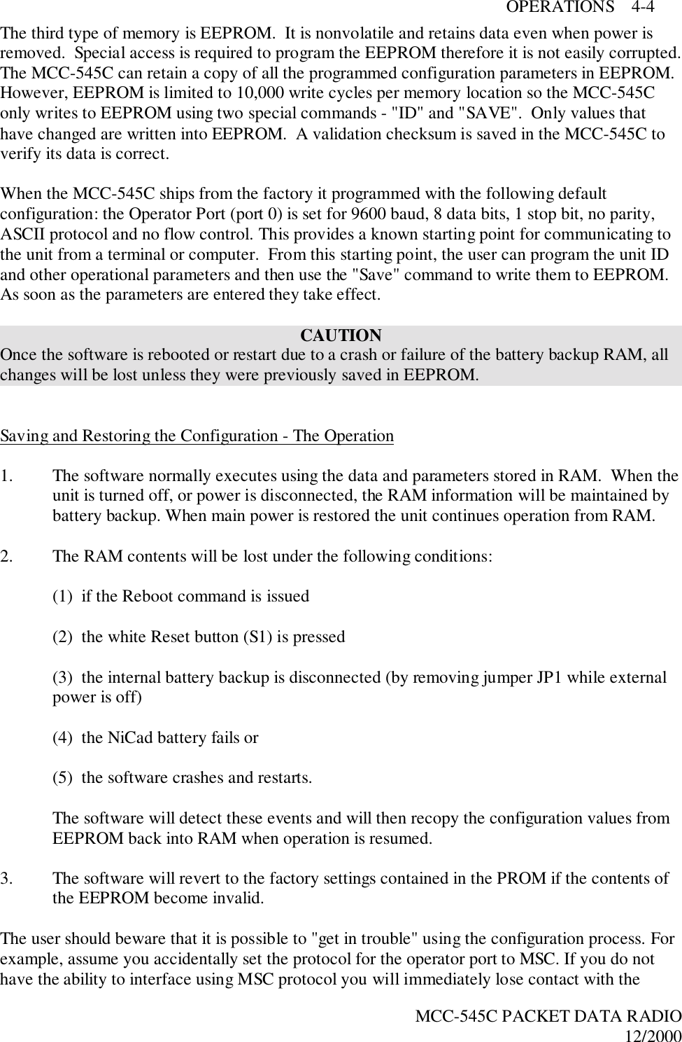 OPERATIONS    4-4MCC-545C PACKET DATA RADIO12/2000The third type of memory is EEPROM.  It is nonvolatile and retains data even when power isremoved.  Special access is required to program the EEPROM therefore it is not easily corrupted.The MCC-545C can retain a copy of all the programmed configuration parameters in EEPROM.However, EEPROM is limited to 10,000 write cycles per memory location so the MCC-545Conly writes to EEPROM using two special commands - &quot;ID&quot; and &quot;SAVE&quot;.  Only values thathave changed are written into EEPROM.  A validation checksum is saved in the MCC-545C toverify its data is correct.When the MCC-545C ships from the factory it programmed with the following defaultconfiguration: the Operator Port (port 0) is set for 9600 baud, 8 data bits, 1 stop bit, no parity,ASCII protocol and no flow control. This provides a known starting point for communicating tothe unit from a terminal or computer.  From this starting point, the user can program the unit IDand other operational parameters and then use the &quot;Save&quot; command to write them to EEPROM.As soon as the parameters are entered they take effect.CAUTIONOnce the software is rebooted or restart due to a crash or failure of the battery backup RAM, allchanges will be lost unless they were previously saved in EEPROM.Saving and Restoring the Configuration - The Operation1. The software normally executes using the data and parameters stored in RAM.  When theunit is turned off, or power is disconnected, the RAM information will be maintained bybattery backup. When main power is restored the unit continues operation from RAM.2. The RAM contents will be lost under the following conditions:(1)  if the Reboot command is issued(2)  the white Reset button (S1) is pressed(3)  the internal battery backup is disconnected (by removing jumper JP1 while externalpower is off)(4)  the NiCad battery fails or(5)  the software crashes and restarts.The software will detect these events and will then recopy the configuration values fromEEPROM back into RAM when operation is resumed.3. The software will revert to the factory settings contained in the PROM if the contents ofthe EEPROM become invalid.The user should beware that it is possible to &quot;get in trouble&quot; using the configuration process. Forexample, assume you accidentally set the protocol for the operator port to MSC. If you do nothave the ability to interface using MSC protocol you will immediately lose contact with the