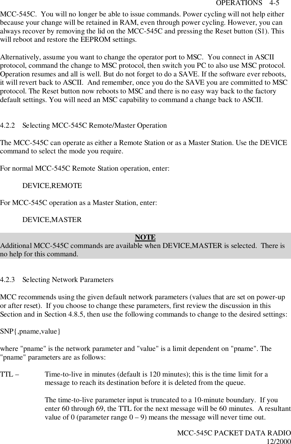 OPERATIONS    4-5MCC-545C PACKET DATA RADIO12/2000MCC-545C.  You will no longer be able to issue commands. Power cycling will not help eitherbecause your change will be retained in RAM, even through power cycling. However, you canalways recover by removing the lid on the MCC-545C and pressing the Reset button (S1). Thiswill reboot and restore the EEPROM settings.Alternatively, assume you want to change the operator port to MSC.  You connect in ASCIIprotocol, command the change to MSC protocol, then switch you PC to also use MSC protocol.Operation resumes and all is well. But do not forget to do a SAVE. If the software ever reboots,it will revert back to ASCII.  And remember, once you do the SAVE you are committed to MSCprotocol. The Reset button now reboots to MSC and there is no easy way back to the factorydefault settings. You will need an MSC capability to command a change back to ASCII.4.2.2 Selecting MCC-545C Remote/Master OperationThe MCC-545C can operate as either a Remote Station or as a Master Station. Use the DEVICEcommand to select the mode you require.For normal MCC-545C Remote Station operation, enter:DEVICE,REMOTEFor MCC-545C operation as a Master Station, enter:DEVICE,MASTERNOTEAdditional MCC-545C commands are available when DEVICE,MASTER is selected.  There isno help for this command.4.2.3 Selecting Network ParametersMCC recommends using the given default network parameters (values that are set on power-upor after reset).  If you choose to change these parameters, first review the discussion in thisSection and in Section 4.8.5, then use the following commands to change to the desired settings:SNP{,pname,value}where &quot;pname&quot; is the network parameter and &quot;value&quot; is a limit dependent on &quot;pname&quot;. The&quot;pname&quot; parameters are as follows:TTL –  Time-to-live in minutes (default is 120 minutes); this is the time limit for amessage to reach its destination before it is deleted from the queue.The time-to-live parameter input is truncated to a 10-minute boundary.  If youenter 60 through 69, the TTL for the next message will be 60 minutes.  A resultantvalue of 0 (parameter range 0 – 9) means the message will never time out.