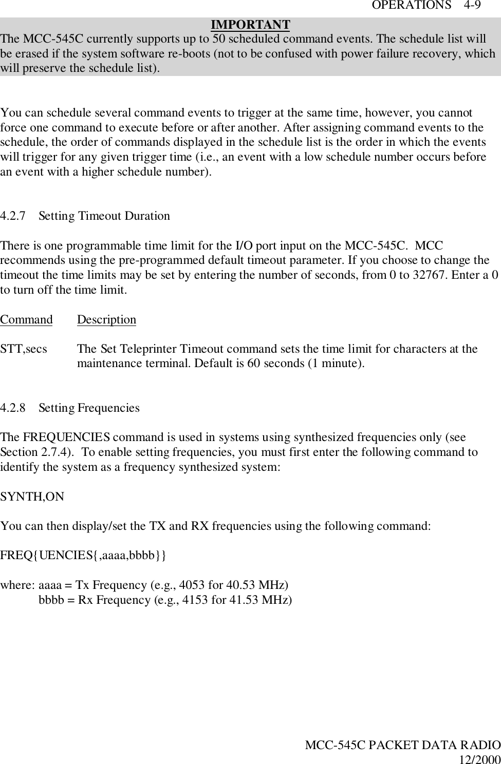 OPERATIONS    4-9MCC-545C PACKET DATA RADIO12/2000IMPORTANTThe MCC-545C currently supports up to 50 scheduled command events. The schedule list willbe erased if the system software re-boots (not to be confused with power failure recovery, whichwill preserve the schedule list).You can schedule several command events to trigger at the same time, however, you cannotforce one command to execute before or after another. After assigning command events to theschedule, the order of commands displayed in the schedule list is the order in which the eventswill trigger for any given trigger time (i.e., an event with a low schedule number occurs beforean event with a higher schedule number).4.2.7 Setting Timeout DurationThere is one programmable time limit for the I/O port input on the MCC-545C.  MCCrecommends using the pre-programmed default timeout parameter. If you choose to change thetimeout the time limits may be set by entering the number of seconds, from 0 to 32767. Enter a 0to turn off the time limit.Command DescriptionSTT,secs The Set Teleprinter Timeout command sets the time limit for characters at themaintenance terminal. Default is 60 seconds (1 minute).4.2.8 Setting FrequenciesThe FREQUENCIES command is used in systems using synthesized frequencies only (seeSection 2.7.4).  To enable setting frequencies, you must first enter the following command toidentify the system as a frequency synthesized system:SYNTH,ONYou can then display/set the TX and RX frequencies using the following command:FREQ{UENCIES{,aaaa,bbbb}}where: aaaa = Tx Frequency (e.g., 4053 for 40.53 MHz)bbbb = Rx Frequency (e.g., 4153 for 41.53 MHz)