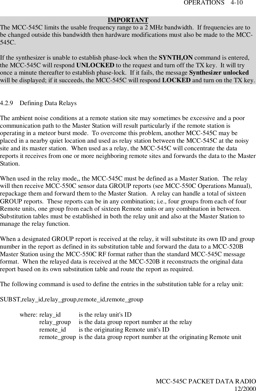 OPERATIONS    4-10MCC-545C PACKET DATA RADIO12/2000IMPORTANTThe MCC-545C limits the usable frequency range to a 2 MHz bandwidth.  If frequencies are tobe changed outside this bandwidth then hardware modifications must also be made to the MCC-545C.If the synthesizer is unable to establish phase-lock when the SYNTH,ON command is entered,the MCC-545C will respond UNLOCKED to the request and turn off the TX key.  It will tryonce a minute thereafter to establish phase-lock.  If it fails, the message Synthesizer unlockedwill be displayed; if it succeeds, the MCC-545C will respond LOCKED and turn on the TX key.4.2.9 Defining Data RelaysThe ambient noise conditions at a remote station site may sometimes be excessive and a poorcommunication path to the Master Station will result particularly if the remote station isoperating in a meteor burst mode.  To overcome this problem, another MCC-545C may beplaced in a nearby quiet location and used as relay station between the MCC-545C at the noisysite and its master station.  When used as a relay, the MCC-545C will concentrate the datareports it receives from one or more neighboring remote sites and forwards the data to the MasterStation.When used in the relay mode,, the MCC-545C must be defined as a Master Station.  The relaywill then receive MCC-550C sensor data GROUP reports (see MCC-550C Operations Manual),repackage them and forward them to the Master Station.  A relay can handle a total of sixteenGROUP reports.  These reports can be in any combination; i.e., four groups from each of fourRemote units, one group from each of sixteen Remote units or any combination in between.Substitution tables must be established in both the relay unit and also at the Master Station tomanage the relay function.When a designated GROUP report is received at the relay, it will substitute its own ID and groupnumber in the report as defined in its substitution table and forward the data to a MCC-520BMaster Station using the MCC-550C RF format rather than the standard MCC-545C messageformat.  When the relayed data is received at the MCC-520B it reconstructs the original datareport based on its own substitution table and route the report as required.The following command is used to define the entries in the substitution table for a relay unit:SUBST,relay_id,relay_group,remote_id,remote_groupwhere: relay_id is the relay unit&apos;s IDrelay_group is the data group report number at the relayremote_id  is the originating Remote unit&apos;s IDremote_group is the data group report number at the originating Remote unit