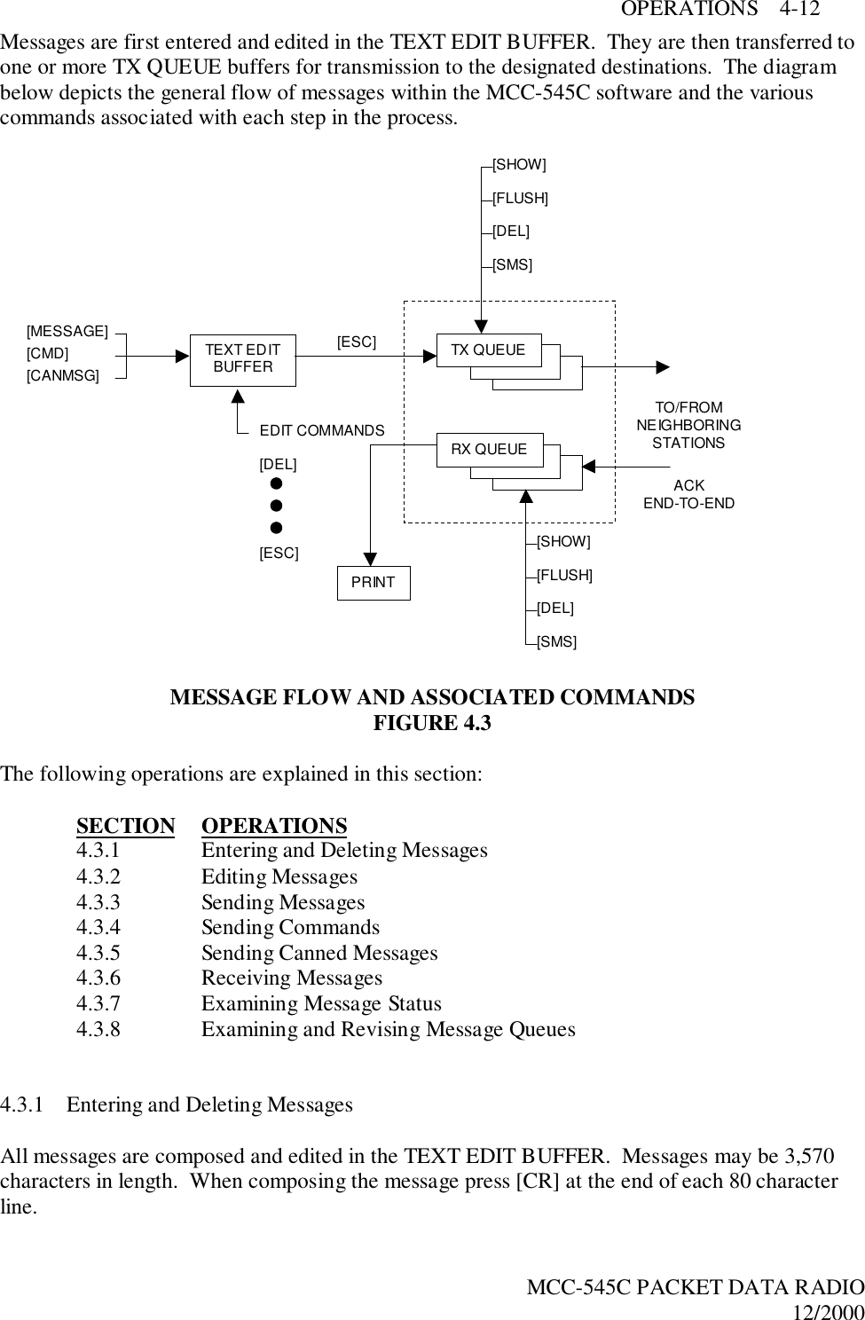 OPERATIONS    4-12MCC-545C PACKET DATA RADIO12/2000Messages are first entered and edited in the TEXT EDIT BUFFER.  They are then transferred toone or more TX QUEUE buffers for transmission to the designated destinations.  The diagrambelow depicts the general flow of messages within the MCC-545C software and the variouscommands associated with each step in the process.MESSAGE FLOW AND ASSOCIATED COMMANDSFIGURE 4.3The following operations are explained in this section:SECTION OPERATIONS4.3.1 Entering and Deleting Messages4.3.2 Editing Messages4.3.3 Sending Messages4.3.4 Sending Commands4.3.5 Sending Canned Messages4.3.6 Receiving Messages4.3.7 Examining Message Status4.3.8 Examining and Revising Message Queues4.3.1 Entering and Deleting MessagesAll messages are composed and edited in the TEXT EDIT BUFFER.  Messages may be 3,570characters in length.  When composing the message press [CR] at the end of each 80 characterline.TX QUEUEPRINTRX QUEUE[SHOW][FLUSH][DEL][SMS][SHOW][FLUSH][DEL][SMS]TEXT EDITBUFFER[MESSAGE][CMD][CANMSG]EDIT COMMANDS[ESC][DEL][ESC]TO/FROMNEIGHBORINGSTATIONSACKEND-TO-END