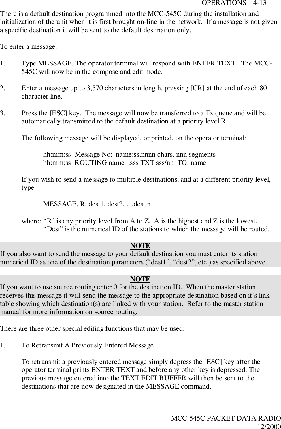 OPERATIONS    4-13MCC-545C PACKET DATA RADIO12/2000There is a default destination programmed into the MCC-545C during the installation andinitialization of the unit when it is first brought on-line in the network.  If a message is not givena specific destination it will be sent to the default destination only.To enter a message:1. Type MESSAGE. The operator terminal will respond with ENTER TEXT.  The MCC-545C will now be in the compose and edit mode.2. Enter a message up to 3,570 characters in length, pressing [CR] at the end of each 80character line.3. Press the [ESC] key.  The message will now be transferred to a Tx queue and will beautomatically transmitted to the default destination at a priority level R.The following message will be displayed, or printed, on the operator terminal:hh:mm:ss  Message No:  name:ss,nnnn chars, nnn segmentshh:mm:ss  ROUTING name  :sss TXT sss/nn  TO: nameIf you wish to send a message to multiple destinations, and at a different priority level,typeMESSAGE, R, dest1, dest2, …dest nwhere: “R” is any priority level from A to Z.  A is the highest and Z is the lowest.“Dest” is the numerical ID of the stations to which the message will be routed.NOTEIf you also want to send the message to your default destination you must enter its stationnumerical ID as one of the destination parameters (“dest1”, “dest2”, etc.) as specified above.NOTEIf you want to use source routing enter 0 for the destination ID.  When the master stationreceives this message it will send the message to the appropriate destination based on it’s linktable showing which destination(s) are linked with your station.  Refer to the master stationmanual for more information on source routing.There are three other special editing functions that may be used:1. To Retransmit A Previously Entered MessageTo retransmit a previously entered message simply depress the [ESC] key after theoperator terminal prints ENTER TEXT and before any other key is depressed. Theprevious message entered into the TEXT EDIT BUFFER will then be sent to thedestinations that are now designated in the MESSAGE command.