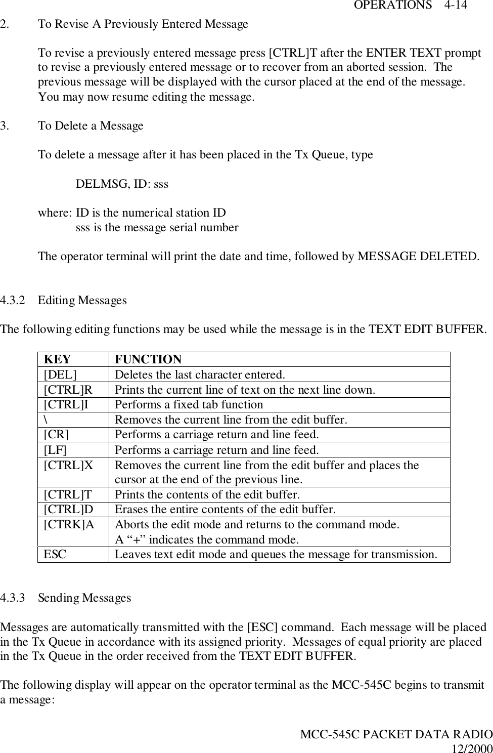 OPERATIONS    4-14MCC-545C PACKET DATA RADIO12/20002. To Revise A Previously Entered MessageTo revise a previously entered message press [CTRL]T after the ENTER TEXT promptto revise a previously entered message or to recover from an aborted session.  Theprevious message will be displayed with the cursor placed at the end of the message.You may now resume editing the message.3. To Delete a MessageTo delete a message after it has been placed in the Tx Queue, typeDELMSG, ID: ssswhere: ID is the numerical station IDsss is the message serial numberThe operator terminal will print the date and time, followed by MESSAGE DELETED.4.3.2 Editing MessagesThe following editing functions may be used while the message is in the TEXT EDIT BUFFER.KEY FUNCTION[DEL] Deletes the last character entered.[CTRL]R Prints the current line of text on the next line down.[CTRL]I Performs a fixed tab function\ Removes the current line from the edit buffer.[CR] Performs a carriage return and line feed.[LF] Performs a carriage return and line feed.[CTRL]X Removes the current line from the edit buffer and places thecursor at the end of the previous line.[CTRL]T Prints the contents of the edit buffer.[CTRL]D Erases the entire contents of the edit buffer.[CTRK]A Aborts the edit mode and returns to the command mode.A “+” indicates the command mode.ESC Leaves text edit mode and queues the message for transmission.4.3.3 Sending MessagesMessages are automatically transmitted with the [ESC] command.  Each message will be placedin the Tx Queue in accordance with its assigned priority.  Messages of equal priority are placedin the Tx Queue in the order received from the TEXT EDIT BUFFER.The following display will appear on the operator terminal as the MCC-545C begins to transmita message: