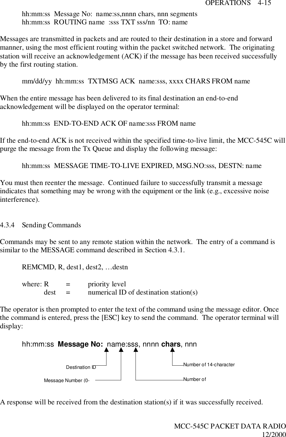 OPERATIONS    4-15MCC-545C PACKET DATA RADIO12/2000hh:mm:ss  Message No:  name:ss,nnnn chars, nnn segmentshh:mm:ss  ROUTING name  :sss TXT sss/nn  TO: nameMessages are transmitted in packets and are routed to their destination in a store and forwardmanner, using the most efficient routing within the packet switched network.  The originatingstation will receive an acknowledgement (ACK) if the message has been received successfullyby the first routing station.mm/dd/yy  hh:mm:ss  TXTMSG ACK  name:sss, xxxx CHARS FROM nameWhen the entire message has been delivered to its final destination an end-to-endacknowledgement will be displayed on the operator terminal:hh:mm:ss  END-TO-END ACK OF name:sss FROM nameIf the end-to-end ACK is not received within the specified time-to-live limit, the MCC-545C willpurge the message from the Tx Queue and display the following message:hh:mm:ss  MESSAGE TIME-TO-LIVE EXPIRED, MSG.NO:sss, DESTN: nameYou must then reenter the message.  Continued failure to successfully transmit a messageindicates that something may be wrong with the equipment or the link (e.g., excessive noiseinterference).4.3.4 Sending CommandsCommands may be sent to any remote station within the network.  The entry of a command issimilar to the MESSAGE command described in Section 4.3.1.REMCMD, R, dest1, dest2, …destnwhere: R = priority leveldest = numerical ID of destination station(s)The operator is then prompted to enter the text of the command using the message editor. Oncethe command is entered, press the [ESC] key to send the command.  The operator terminal willdisplay:A response will be received from the destination station(s) if it was successfully received.hh:mm:ss  Message No:  name:sss, nnnn chars, nnnDestination IDMessage Number (0- Number ofNumber of 14-character