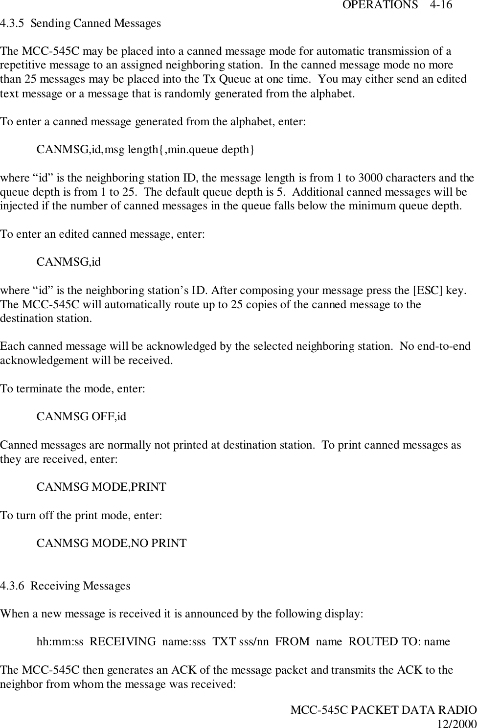 OPERATIONS    4-16MCC-545C PACKET DATA RADIO12/20004.3.5  Sending Canned MessagesThe MCC-545C may be placed into a canned message mode for automatic transmission of arepetitive message to an assigned neighboring station.  In the canned message mode no morethan 25 messages may be placed into the Tx Queue at one time.  You may either send an editedtext message or a message that is randomly generated from the alphabet.To enter a canned message generated from the alphabet, enter:CANMSG,id,msg length{,min.queue depth}where “id” is the neighboring station ID, the message length is from 1 to 3000 characters and thequeue depth is from 1 to 25.  The default queue depth is 5.  Additional canned messages will beinjected if the number of canned messages in the queue falls below the minimum queue depth.To enter an edited canned message, enter:CANMSG,idwhere “id” is the neighboring station’s ID. After composing your message press the [ESC] key.The MCC-545C will automatically route up to 25 copies of the canned message to thedestination station.Each canned message will be acknowledged by the selected neighboring station.  No end-to-endacknowledgement will be received.To terminate the mode, enter:CANMSG OFF,idCanned messages are normally not printed at destination station.  To print canned messages asthey are received, enter:CANMSG MODE,PRINTTo turn off the print mode, enter:CANMSG MODE,NO PRINT4.3.6  Receiving MessagesWhen a new message is received it is announced by the following display:hh:mm:ss  RECEIVING  name:sss  TXT sss/nn  FROM  name  ROUTED TO: nameThe MCC-545C then generates an ACK of the message packet and transmits the ACK to theneighbor from whom the message was received: