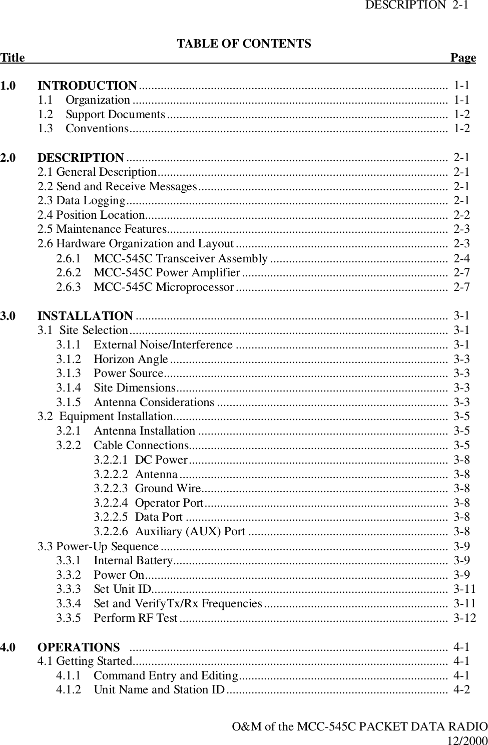 DESCRIPTION  2-1O&amp;M of the MCC-545C PACKET DATA RADIO12/2000TABLE OF CONTENTSTitle                                                                                                                                        Page1.0 INTRODUCTION...................................................................................................  1-11.1    Organization .....................................................................................................  1-11.2    Support Documents..........................................................................................  1-21.3    Conventions......................................................................................................  1-22.0 DESCRIPTION .......................................................................................................  2-12.1 General Description.............................................................................................  2-12.2 Send and Receive Messages................................................................................  2-12.3 Data Logging.......................................................................................................  2-12.4 Position Location.................................................................................................  2-22.5 Maintenance Features..........................................................................................  2-32.6 Hardware Organization and Layout ....................................................................  2-32.6.1 MCC-545C Transceiver Assembly .........................................................  2-42.6.2 MCC-545C Power Amplifier..................................................................  2-72.6.3 MCC-545C Microprocessor....................................................................  2-73.0 INSTALLATION ....................................................................................................  3-13.1  Site Selection......................................................................................................  3-13.1.1 External Noise/Interference ....................................................................  3-13.1.2 Horizon Angle.........................................................................................  3-33.1.3 Power Source...........................................................................................  3-33.1.4 Site Dimensions.......................................................................................  3-33.1.5 Antenna Considerations ..........................................................................  3-33.2  Equipment Installation........................................................................................  3-53.2.1 Antenna Installation ................................................................................  3-53.2.2 Cable Connections...................................................................................  3-53.2.2.1 DC Power...................................................................................  3-83.2.2.2 Antenna ......................................................................................  3-83.2.2.3 Ground Wire...............................................................................  3-83.2.2.4  Operator Port..............................................................................  3-83.2.2.5 Data Port ....................................................................................  3-83.2.2.6 Auxiliary (AUX) Port ................................................................  3-83.3 Power-Up Sequence............................................................................................  3-93.3.1 Internal Battery........................................................................................  3-93.3.2 Power On.................................................................................................  3-93.3.3 Set Unit ID...............................................................................................  3-113.3.4 Set and VerifyTx/Rx Frequencies...........................................................  3-113.3.5 Perform RF Test......................................................................................  3-124.0 OPERATIONS ......................................................................................................  4-14.1 Getting Started.....................................................................................................  4-14.1.1 Command Entry and Editing...................................................................  4-14.1.2 Unit Name and Station ID.......................................................................  4-2