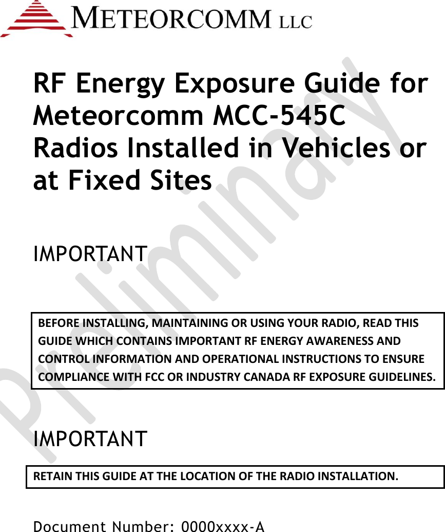    RF Energy Exposure Guide for Meteorcomm MCC-545C Radios Installed in Vehicles or at Fixed Sites  IMPORTANT BEFORE INSTALLING, MAINTAINING OR USING YOUR RADIO, READ THIS GUIDE WHICH CONTAINS IMPORTANT RF ENERGY AWARENESS AND CONTROL INFORMATION AND OPERATIONAL INSTRUCTIONS TO ENSURE COMPLIANCE WITH FCC OR INDUSTRY CANADA RF EXPOSURE GUIDELINES.  IMPORTANT RETAIN THIS GUIDE AT THE LOCATION OF THE RADIO INSTALLATION.  Document Number: 0000xxxx-A  