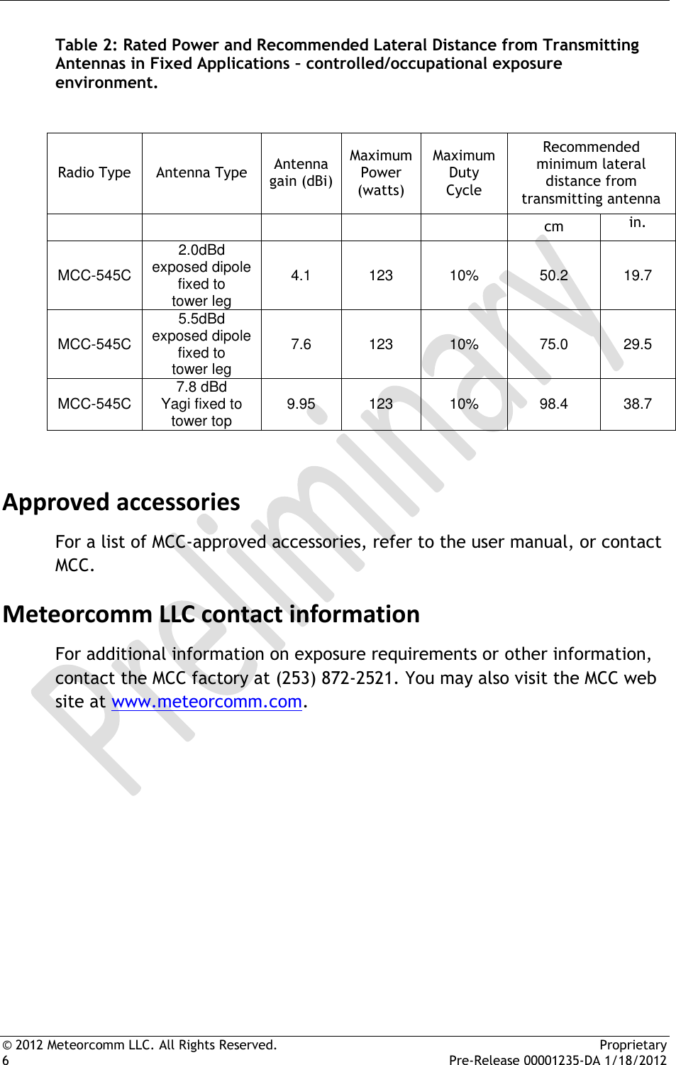  © 2012 Meteorcomm LLC. All Rights Reserved.    Proprietary 6      Pre-Release 00001235-DA 1/18/2012 Table 2: Rated Power and Recommended Lateral Distance from Transmitting Antennas in Fixed Applications – controlled/occupational exposure environment.   Radio Type Antenna Type Antenna gain (dBi) Maximum Power (watts) Maximum Duty Cycle Recommended minimum lateral distance from transmitting antenna      cm  in. MCC-545C 2.0dBd exposed dipole fixed to     tower leg  4.1 123 10% 50.2 19.7 MCC-545C 5.5dBd exposed dipole fixed to     tower leg  7.6 123 10% 75.0 29.5 MCC-545C 7.8 dBd      Yagi fixed to     tower top 9.95 123 10% 98.4 38.7  Approved accessories For a list of MCC-approved accessories, refer to the user manual, or contact MCC. Meteorcomm LLC contact information For additional information on exposure requirements or other information, contact the MCC factory at (253) 872-2521. You may also visit the MCC web site at www.meteorcomm.com. 