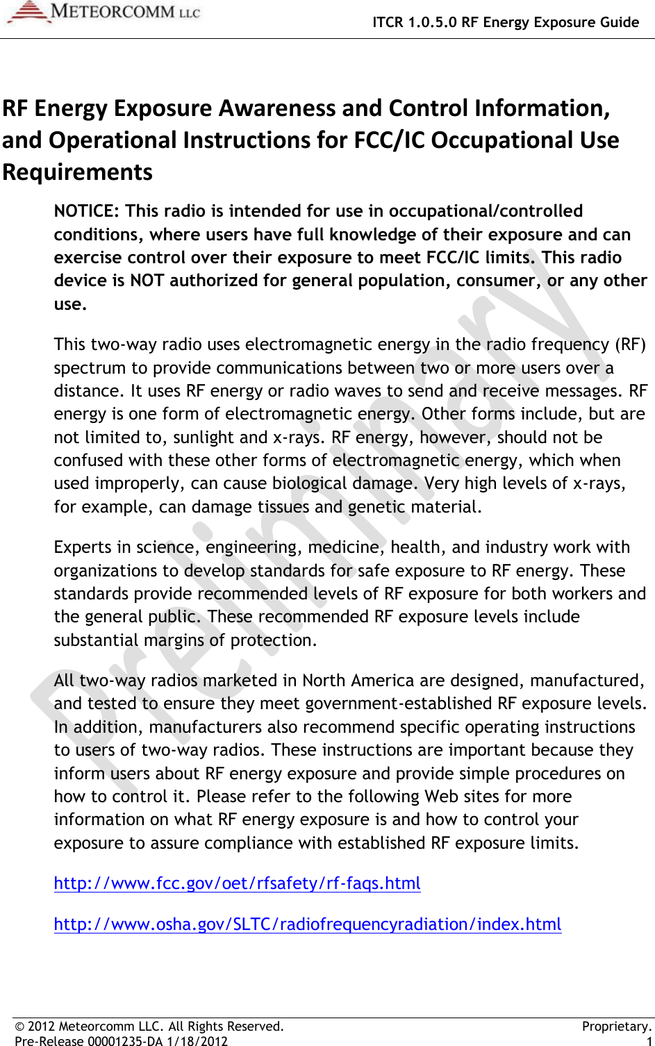   ITCR 1.0.5.0 RF Energy Exposure Guide © 2012 Meteorcomm LLC. All Rights Reserved.     Proprietary. Pre-Release 00001235-DA 1/18/2012    1  RF Energy Exposure Awareness and Control Information, and Operational Instructions for FCC/IC Occupational Use Requirements NOTICE: This radio is intended for use in occupational/controlled conditions, where users have full knowledge of their exposure and can exercise control over their exposure to meet FCC/IC limits. This radio device is NOT authorized for general population, consumer, or any other use. This two-way radio uses electromagnetic energy in the radio frequency (RF) spectrum to provide communications between two or more users over a distance. It uses RF energy or radio waves to send and receive messages. RF energy is one form of electromagnetic energy. Other forms include, but are not limited to, sunlight and x-rays. RF energy, however, should not be confused with these other forms of electromagnetic energy, which when used improperly, can cause biological damage. Very high levels of x-rays, for example, can damage tissues and genetic material. Experts in science, engineering, medicine, health, and industry work with organizations to develop standards for safe exposure to RF energy. These standards provide recommended levels of RF exposure for both workers and the general public. These recommended RF exposure levels include substantial margins of protection. All two-way radios marketed in North America are designed, manufactured, and tested to ensure they meet government-established RF exposure levels. In addition, manufacturers also recommend specific operating instructions to users of two-way radios. These instructions are important because they inform users about RF energy exposure and provide simple procedures on how to control it. Please refer to the following Web sites for more information on what RF energy exposure is and how to control your exposure to assure compliance with established RF exposure limits. http://www.fcc.gov/oet/rfsafety/rf-faqs.html http://www.osha.gov/SLTC/radiofrequencyradiation/index.html  