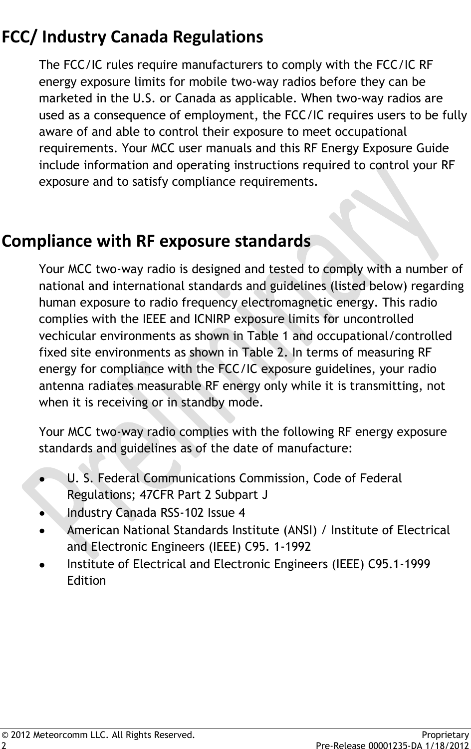  © 2012 Meteorcomm LLC. All Rights Reserved.    Proprietary 2      Pre-Release 00001235-DA 1/18/2012 FCC/ Industry Canada Regulations The FCC/IC rules require manufacturers to comply with the FCC/IC RF energy exposure limits for mobile two-way radios before they can be marketed in the U.S. or Canada as applicable. When two-way radios are used as a consequence of employment, the FCC/IC requires users to be fully aware of and able to control their exposure to meet occupational requirements. Your MCC user manuals and this RF Energy Exposure Guide include information and operating instructions required to control your RF exposure and to satisfy compliance requirements. Compliance with RF exposure standards Your MCC two-way radio is designed and tested to comply with a number of national and international standards and guidelines (listed below) regarding human exposure to radio frequency electromagnetic energy. This radio complies with the IEEE and ICNIRP exposure limits for uncontrolled vechicular environments as shown in Table 1 and occupational/controlled fixed site environments as shown in Table 2. In terms of measuring RF energy for compliance with the FCC/IC exposure guidelines, your radio antenna radiates measurable RF energy only while it is transmitting, not when it is receiving or in standby mode. Your MCC two-way radio complies with the following RF energy exposure standards and guidelines as of the date of manufacture:  U. S. Federal Communications Commission, Code of Federal Regulations; 47CFR Part 2 Subpart J  Industry Canada RSS-102 Issue 4  American National Standards Institute (ANSI) / Institute of Electrical and Electronic Engineers (IEEE) C95. 1-1992  Institute of Electrical and Electronic Engineers (IEEE) C95.1-1999 Edition    
