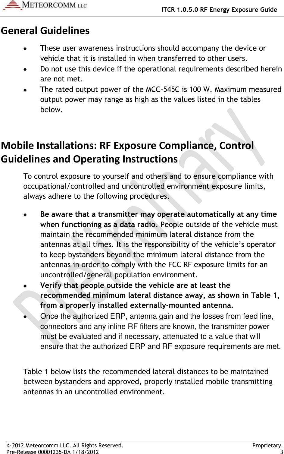   ITCR 1.0.5.0 RF Energy Exposure Guide © 2012 Meteorcomm LLC. All Rights Reserved.     Proprietary. Pre-Release 00001235-DA 1/18/2012    3  General Guidelines  These user awareness instructions should accompany the device or vehicle that it is installed in when transferred to other users.  Do not use this device if the operational requirements described herein are not met.  The rated output power of the MCC-545C is 100 W. Maximum measured output power may range as high as the values listed in the tables below. Mobile Installations: RF Exposure Compliance, Control Guidelines and Operating Instructions To control exposure to yourself and others and to ensure compliance with occupational/controlled and uncontrolled environment exposure limits, always adhere to the following procedures.  Be aware that a transmitter may operate automatically at any time when functioning as a data radio. People outside of the vehicle must maintain the recommended minimum lateral distance from the antennas at all times. It is the responsibility of the vehicle’s operator to keep bystanders beyond the minimum lateral distance from the antennas in order to comply with the FCC RF exposure limits for an uncontrolled/general population environment.  Verify that people outside the vehicle are at least the recommended minimum lateral distance away, as shown in Table 1, from a properly installed externally-mounted antenna.   Once the authorized ERP, antenna gain and the losses from feed line, connectors and any inline RF filters are known, the transmitter power must be evaluated and if necessary, attenuated to a value that will ensure that the authorized ERP and RF exposure requirements are met.   Table 1 below lists the recommended lateral distances to be maintained between bystanders and approved, properly installed mobile transmitting antennas in an uncontrolled environment.  