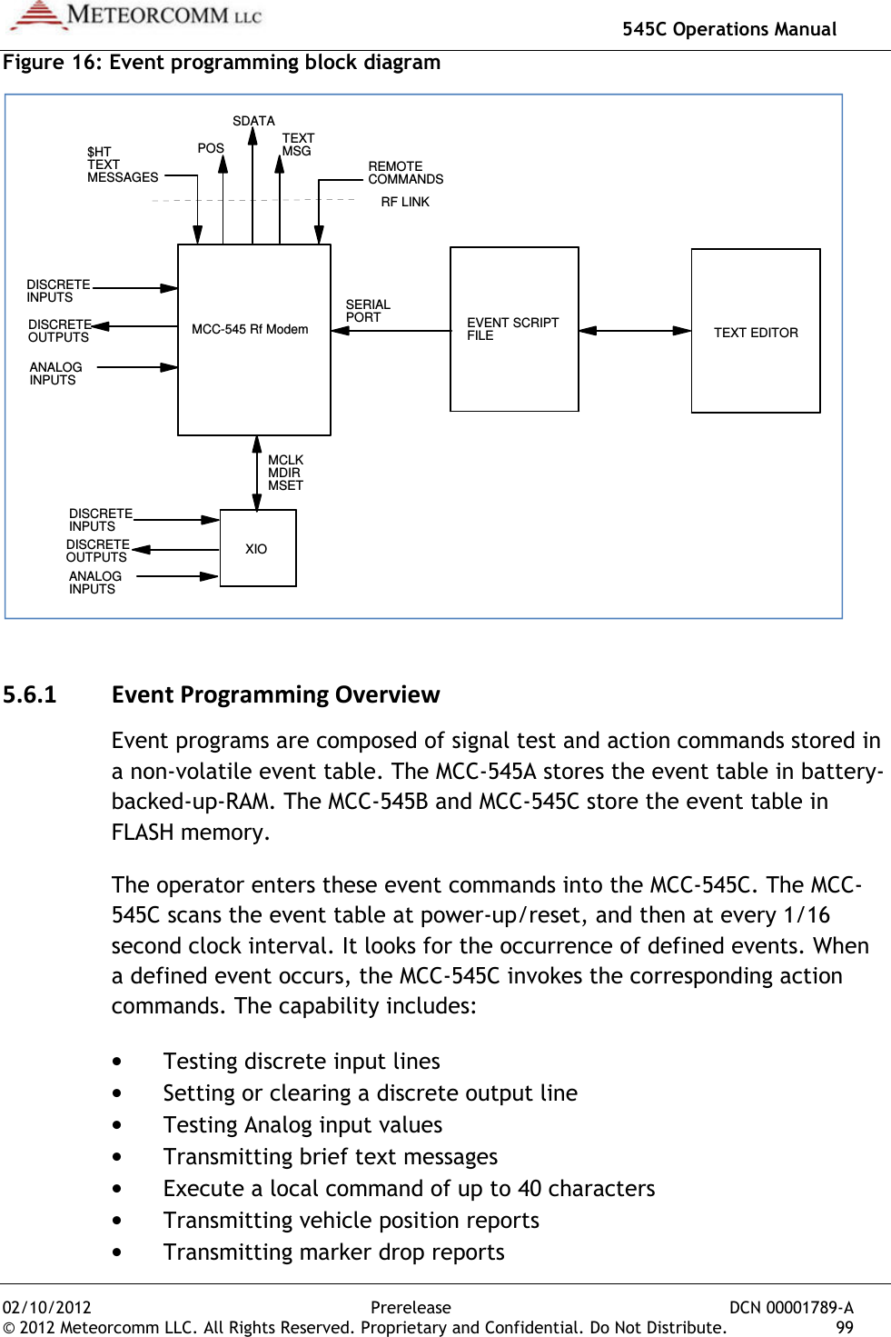   545C Operations Manual 02/10/2012  Prerelease  DCN 00001789-A © 2012 Meteorcomm LLC. All Rights Reserved. Proprietary and Confidential. Do Not Distribute.  99 Figure 16: Event programming block diagram  5.6.1 Event Programming Overview Event programs are composed of signal test and action commands stored in a non-volatile event table. The MCC-545A stores the event table in battery-backed-up-RAM. The MCC-545B and MCC-545C store the event table in FLASH memory. The operator enters these event commands into the MCC-545C. The MCC-545C scans the event table at power-up/reset, and then at every 1/16 second clock interval. It looks for the occurrence of defined events. When a defined event occurs, the MCC-545C invokes the corresponding action commands. The capability includes: • Testing discrete input lines • Setting or clearing a discrete output line • Testing Analog input values • Transmitting brief text messages • Execute a local command of up to 40 characters • Transmitting vehicle position reports • Transmitting marker drop reports MCC-545 Rf Modem EVENT SCRIPTFILE TEXT EDITORXIO$HTTEXTMESSAGES REMOTECOMMANDSDISCRETEINPUTSDISCRETEOUTPUTSANALOGINPUTSDISCRETEINPUTSDISCRETEOUTPUTSANALOGINPUTSRF LINKSERIALPORTMCLKMDIRMSETPOS TEXTMSGSDATA