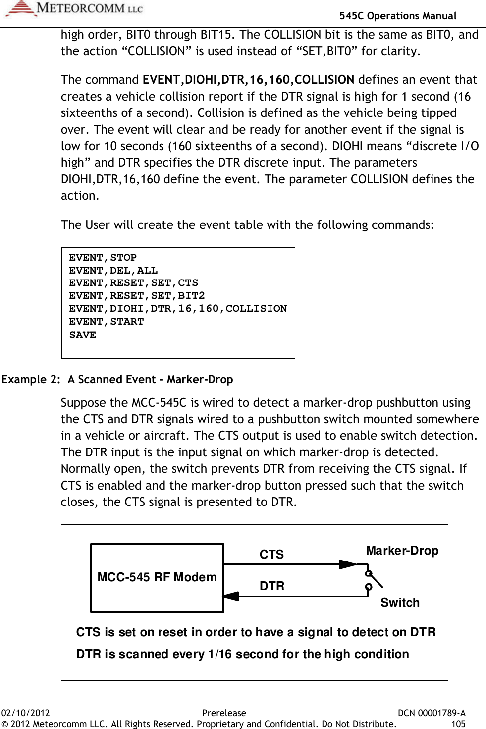   545C Operations Manual 02/10/2012  Prerelease  DCN 00001789-A © 2012 Meteorcomm LLC. All Rights Reserved. Proprietary and Confidential. Do Not Distribute.  105 high order, BIT0 through BIT15. The COLLISION bit is the same as BIT0, and the action “COLLISION” is used instead of “SET,BIT0” for clarity. The command EVENT,DIOHI,DTR,16,160,COLLISION defines an event that creates a vehicle collision report if the DTR signal is high for 1 second (16 sixteenths of a second). Collision is defined as the vehicle being tipped over. The event will clear and be ready for another event if the signal is low for 10 seconds (160 sixteenths of a second). DIOHI means “discrete I/O high” and DTR specifies the DTR discrete input. The parameters DIOHI,DTR,16,160 define the event. The parameter COLLISION defines the action. The User will create the event table with the following commands:  Example 2:  A Scanned Event - Marker-Drop Suppose the MCC-545C is wired to detect a marker-drop pushbutton using the CTS and DTR signals wired to a pushbutton switch mounted somewhere in a vehicle or aircraft. The CTS output is used to enable switch detection. The DTR input is the input signal on which marker-drop is detected. Normally open, the switch prevents DTR from receiving the CTS signal. If CTS is enabled and the marker-drop button pressed such that the switch closes, the CTS signal is presented to DTR.  MCC-545 RF Modem CTS DTR Marker-Drop Switch CTS is set on reset in order to have a signal to detect on DTR DTR is scanned every 1/16 second for the high condition  EVENT,STOP EVENT,DEL,ALL EVENT,RESET,SET,CTS EVENT,RESET,SET,BIT2 EVENT,DIOHI,DTR,16,160,COLLISION EVENT,START SAVE 
