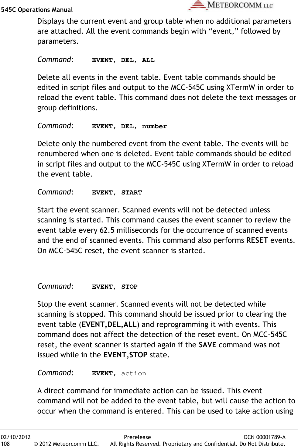 545C Operations Manual   02/10/2012  Prerelease  DCN 00001789-A 108  © 2012 Meteorcomm LLC.   All Rights Reserved. Proprietary and Confidential. Do Not Distribute. Displays the current event and group table when no additional parameters are attached. All the event commands begin with “event,” followed by parameters. Command:  EVENT, DEL, ALL Delete all events in the event table. Event table commands should be edited in script files and output to the MCC-545C using XTermW in order to reload the event table. This command does not delete the text messages or group definitions. Command:  EVENT, DEL, number Delete only the numbered event from the event table. The events will be renumbered when one is deleted. Event table commands should be edited in script files and output to the MCC-545C using XTermW in order to reload the event table. Command: EVENT, START Start the event scanner. Scanned events will not be detected unless scanning is started. This command causes the event scanner to review the event table every 62.5 milliseconds for the occurrence of scanned events and the end of scanned events. This command also performs RESET events. On MCC-545C reset, the event scanner is started.  Command:  EVENT, STOP Stop the event scanner. Scanned events will not be detected while scanning is stopped. This command should be issued prior to clearing the event table (EVENT,DEL,ALL) and reprogramming it with events. This command does not affect the detection of the reset event. On MCC-545C reset, the event scanner is started again if the SAVE command was not issued while in the EVENT,STOP state. Command:  EVENT, action A direct command for immediate action can be issued. This event command will not be added to the event table, but will cause the action to occur when the command is entered. This can be used to take action using 