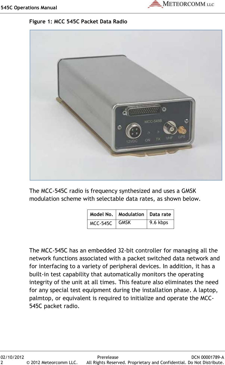 545C Operations Manual   02/10/2012  Prerelease  DCN 00001789-A 2  © 2012 Meteorcomm LLC.   All Rights Reserved. Proprietary and Confidential. Do Not Distribute. Figure 1: MCC 545C Packet Data Radio  The MCC-545C radio is frequency synthesized and uses a GMSK modulation scheme with selectable data rates, as shown below. Model No. Modulation Data rate MCC-545C GMSK 9.6 kbps  The MCC-545C has an embedded 32-bit controller for managing all the network functions associated with a packet switched data network and for interfacing to a variety of peripheral devices. In addition, it has a built-in test capability that automatically monitors the operating integrity of the unit at all times. This feature also eliminates the need for any special test equipment during the installation phase. A laptop, palmtop, or equivalent is required to initialize and operate the MCC-545C packet radio. 