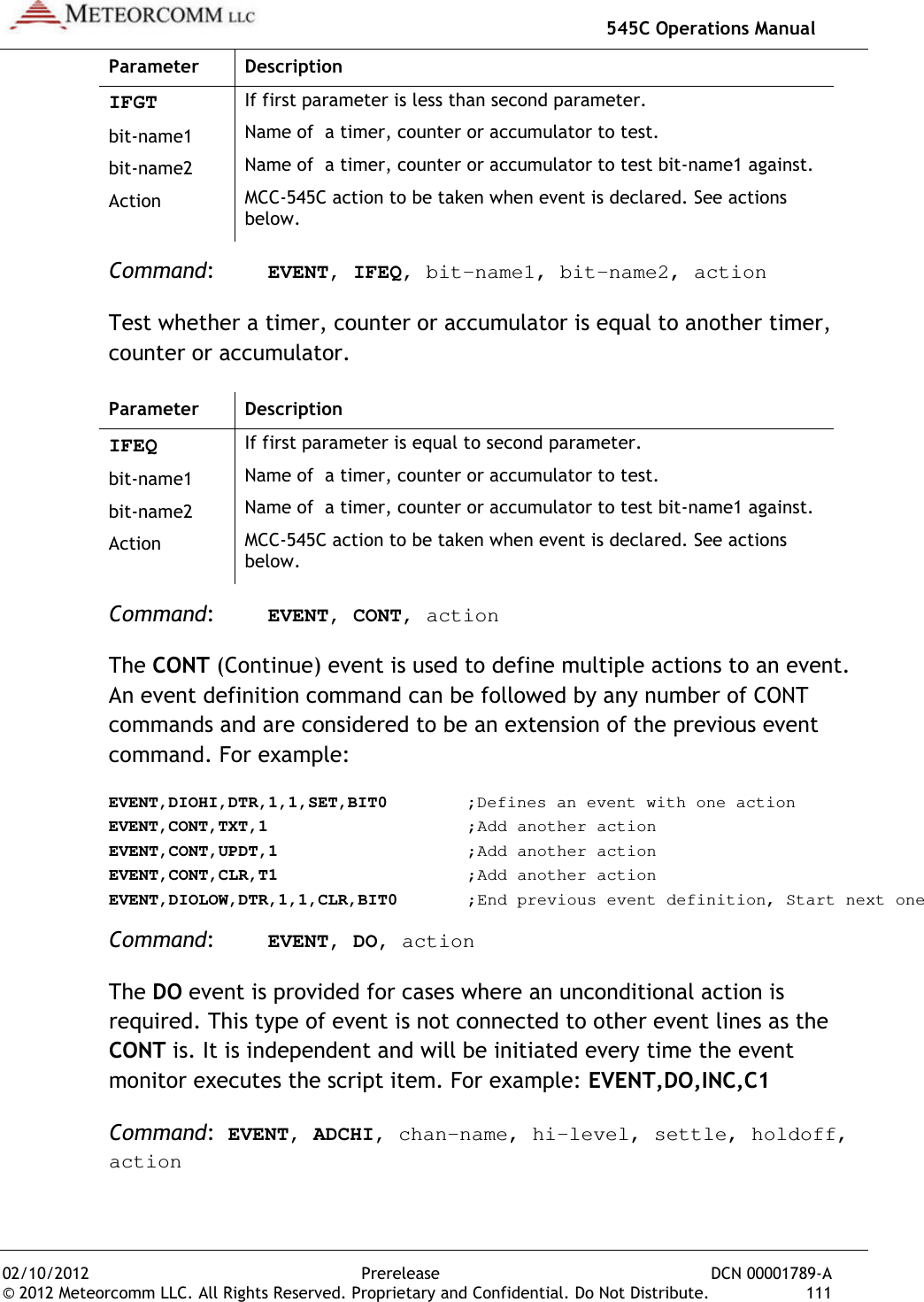   545C Operations Manual 02/10/2012  Prerelease  DCN 00001789-A © 2012 Meteorcomm LLC. All Rights Reserved. Proprietary and Confidential. Do Not Distribute.  111 Parameter  Description IFGT If first parameter is less than second parameter. bit-name1  Name of  a timer, counter or accumulator to test. bit-name2 Name of  a timer, counter or accumulator to test bit-name1 against. Action MCC-545C action to be taken when event is declared. See actions below. Command:  EVENT, IFEQ, bit-name1, bit-name2, action Test whether a timer, counter or accumulator is equal to another timer, counter or accumulator. Parameter  Description IFEQ If first parameter is equal to second parameter. bit-name1  Name of  a timer, counter or accumulator to test. bit-name2 Name of  a timer, counter or accumulator to test bit-name1 against. Action MCC-545C action to be taken when event is declared. See actions below. Command:  EVENT, CONT, action The CONT (Continue) event is used to define multiple actions to an event. An event definition command can be followed by any number of CONT commands and are considered to be an extension of the previous event command. For example: EVENT,DIOHI,DTR,1,1,SET,BIT0    ;Defines an event with one action EVENT,CONT,TXT,1      ;Add another action EVENT,CONT,UPDT,1      ;Add another action EVENT,CONT,CLR,T1      ;Add another action EVENT,DIOLOW,DTR,1,1,CLR,BIT0   ;End previous event definition, Start next one Command:  EVENT, DO, action The DO event is provided for cases where an unconditional action is required. This type of event is not connected to other event lines as the CONT is. It is independent and will be initiated every time the event monitor executes the script item. For example: EVENT,DO,INC,C1 Command:  EVENT, ADCHI, chan-name, hi-level, settle, holdoff, action 