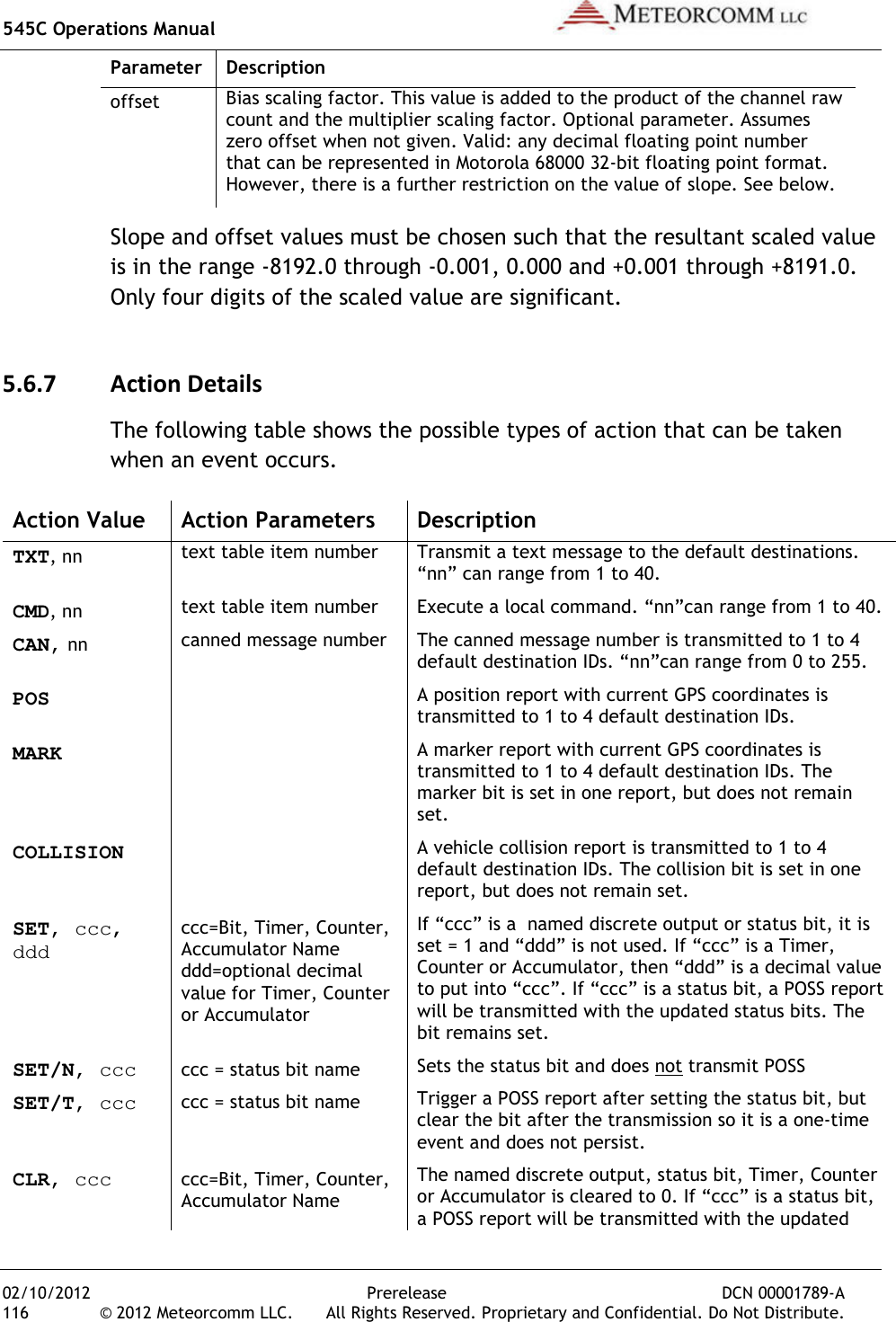 545C Operations Manual   02/10/2012  Prerelease  DCN 00001789-A 116  © 2012 Meteorcomm LLC.   All Rights Reserved. Proprietary and Confidential. Do Not Distribute. Parameter  Description offset Bias scaling factor. This value is added to the product of the channel raw count and the multiplier scaling factor. Optional parameter. Assumes zero offset when not given. Valid: any decimal floating point number that can be represented in Motorola 68000 32-bit floating point format. However, there is a further restriction on the value of slope. See below. Slope and offset values must be chosen such that the resultant scaled value is in the range -8192.0 through -0.001, 0.000 and +0.001 through +8191.0. Only four digits of the scaled value are significant. 5.6.7 Action Details The following table shows the possible types of action that can be taken when an event occurs. Action Value  Action Parameters  Description TXT, nn text table item number Transmit a text message to the default destinations. “nn” can range from 1 to 40. CMD, nn text table item number Execute a local command. “nn”can range from 1 to 40. CAN, nn canned message number The canned message number is transmitted to 1 to 4 default destination IDs. “nn”can range from 0 to 255. POS  A position report with current GPS coordinates is transmitted to 1 to 4 default destination IDs. MARK  A marker report with current GPS coordinates is transmitted to 1 to 4 default destination IDs. The marker bit is set in one report, but does not remain set. COLLISION  A vehicle collision report is transmitted to 1 to 4 default destination IDs. The collision bit is set in one report, but does not remain set. SET, ccc, ddd ccc=Bit, Timer, Counter, Accumulator Name  ddd=optional decimal value for Timer, Counter or Accumulator If “ccc” is a  named discrete output or status bit, it is set = 1 and “ddd” is not used. If “ccc” is a Timer, Counter or Accumulator, then “ddd” is a decimal value to put into “ccc”. If “ccc” is a status bit, a POSS report will be transmitted with the updated status bits. The bit remains set. SET/N, ccc ccc = status bit name Sets the status bit and does not transmit POSS SET/T, ccc ccc = status bit name Trigger a POSS report after setting the status bit, but clear the bit after the transmission so it is a one-time event and does not persist. CLR, ccc ccc=Bit, Timer, Counter, Accumulator Name The named discrete output, status bit, Timer, Counter or Accumulator is cleared to 0. If “ccc” is a status bit, a POSS report will be transmitted with the updated 