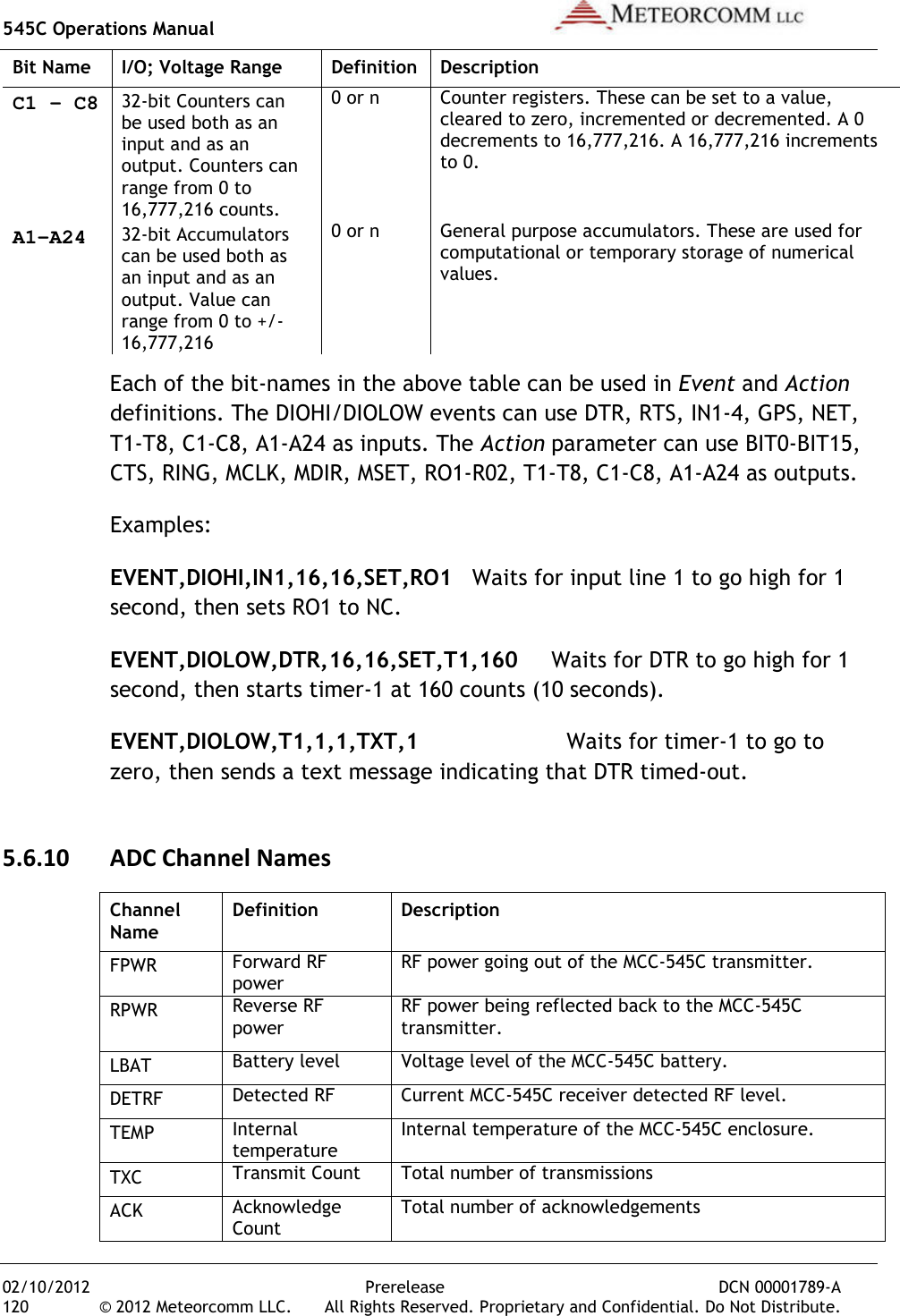 545C Operations Manual   02/10/2012  Prerelease  DCN 00001789-A 120  © 2012 Meteorcomm LLC.   All Rights Reserved. Proprietary and Confidential. Do Not Distribute. Bit Name  I/O; Voltage Range  Definition  Description C1 – C8 32-bit Counters can be used both as an input and as an output. Counters can range from 0 to 16,777,216 counts. 0 or n Counter registers. These can be set to a value, cleared to zero, incremented or decremented. A 0 decrements to 16,777,216. A 16,777,216 increments to 0. A1-A24 32-bit Accumulators can be used both as an input and as an output. Value can range from 0 to +/-16,777,216  0 or n General purpose accumulators. These are used for computational or temporary storage of numerical values. Each of the bit-names in the above table can be used in Event and Action definitions. The DIOHI/DIOLOW events can use DTR, RTS, IN1-4, GPS, NET, T1-T8, C1-C8, A1-A24 as inputs. The Action parameter can use BIT0-BIT15, CTS, RING, MCLK, MDIR, MSET, RO1-R02, T1-T8, C1-C8, A1-A24 as outputs. Examples: EVENT,DIOHI,IN1,16,16,SET,RO1  Waits for input line 1 to go high for 1 second, then sets RO1 to NC. EVENT,DIOLOW,DTR,16,16,SET,T1,160     Waits for DTR to go high for 1 second, then starts timer-1 at 160 counts (10 seconds). EVENT,DIOLOW,T1,1,1,TXT,1                      Waits for timer-1 to go to zero, then sends a text message indicating that DTR timed-out. 5.6.10 ADC Channel Names Channel Name Definition  Description FPWR Forward RF power RF power going out of the MCC-545C transmitter. RPWR Reverse RF power RF power being reflected back to the MCC-545C transmitter. LBAT Battery level Voltage level of the MCC-545C battery. DETRF Detected RF Current MCC-545C receiver detected RF level. TEMP Internal temperature Internal temperature of the MCC-545C enclosure. TXC Transmit Count Total number of transmissions ACK Acknowledge Count Total number of acknowledgements 