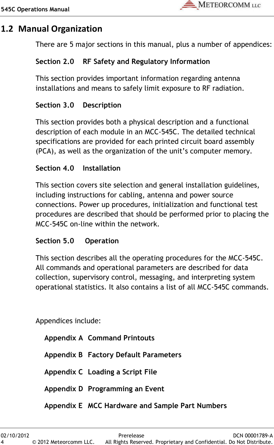 545C Operations Manual   02/10/2012  Prerelease  DCN 00001789-A 4  © 2012 Meteorcomm LLC.   All Rights Reserved. Proprietary and Confidential. Do Not Distribute. 1.2 Manual Organization There are 5 major sections in this manual, plus a number of appendices: Section 2.0    RF Safety and Regulatory Information This section provides important information regarding antenna installations and means to safely limit exposure to RF radiation. Section 3.0    Description This section provides both a physical description and a functional description of each module in an MCC-545C. The detailed technical specifications are provided for each printed circuit board assembly (PCA), as well as the organization of the unit’s computer memory. Section 4.0    Installation This section covers site selection and general installation guidelines, including instructions for cabling, antenna and power source connections. Power up procedures, initialization and functional test procedures are described that should be performed prior to placing the MCC-545C on-line within the network. Section 5.0     Operation This section describes all the operating procedures for the MCC-545C. All commands and operational parameters are described for data collection, supervisory control, messaging, and interpreting system operational statistics. It also contains a list of all MCC-545C commands.  Appendices include:  Appendix A  Command Printouts   Appendix B  Factory Default Parameters   Appendix C  Loading a Script File   Appendix D  Programming an Event   Appendix E  MCC Hardware and Sample Part Numbers 