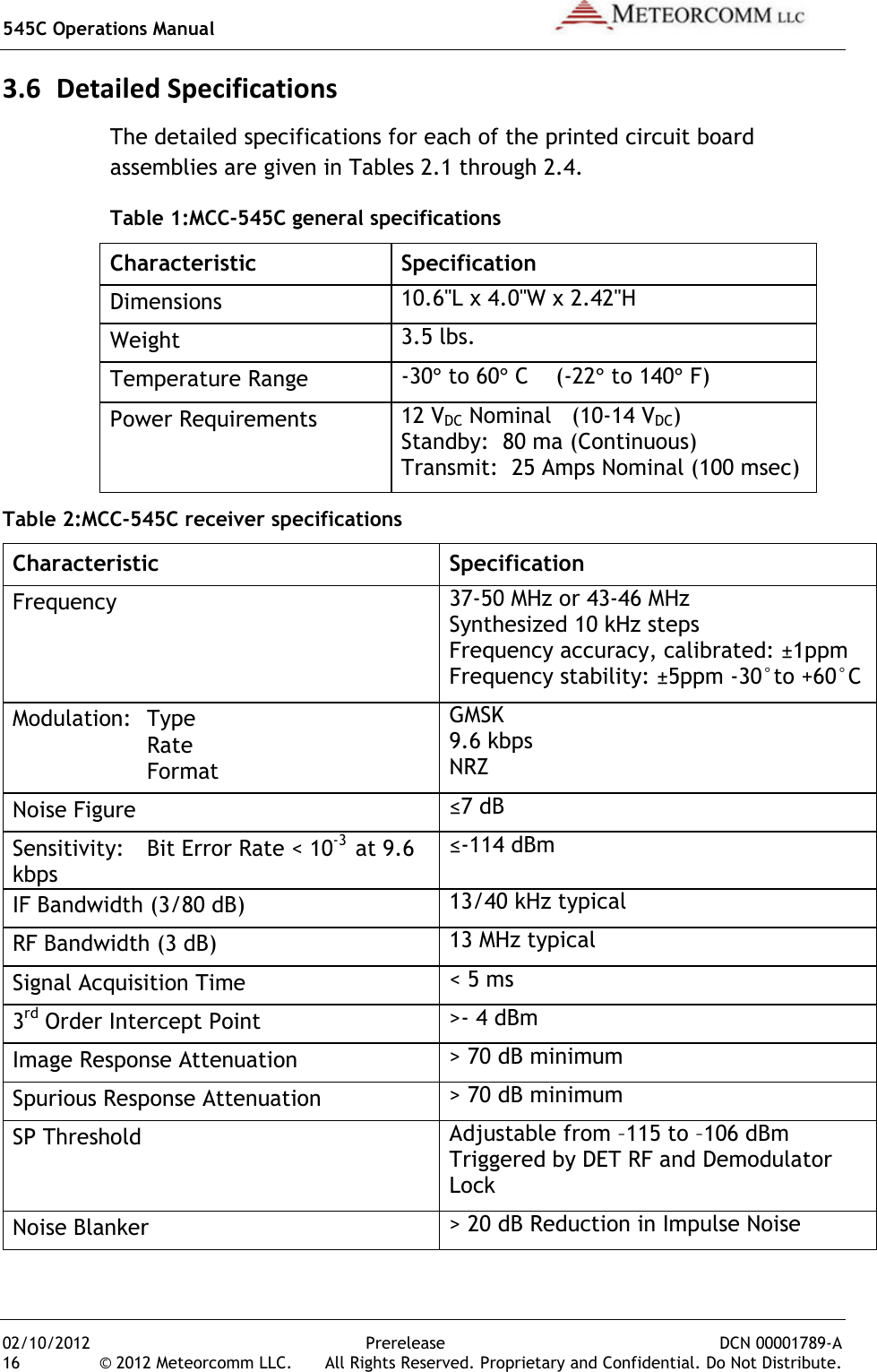 545C Operations Manual   02/10/2012  Prerelease  DCN 00001789-A 16  © 2012 Meteorcomm LLC.   All Rights Reserved. Proprietary and Confidential. Do Not Distribute. 3.6 Detailed Specifications The detailed specifications for each of the printed circuit board assemblies are given in Tables 2.1 through 2.4. Table 1:MCC-545C general specifications Characteristic  Specification Dimensions 10.6&quot;L x 4.0&quot;W x 2.42&quot;H Weight 3.5 lbs. Temperature Range -30° to 60° C    (-22° to 140° F) Power Requirements 12 VDC Nominal   (10-14 VDC) Standby:  80 ma (Continuous) Transmit:  25 Amps Nominal (100 msec) Table 2:MCC-545C receiver specifications Characteristic  Specification Frequency 37-50 MHz or 43-46 MHz  Synthesized 10 kHz steps Frequency accuracy, calibrated: ±1ppm Frequency stability: ±5ppm -30°to +60°C Modulation:  Type     Rate     Format GMSK 9.6 kbps NRZ Noise Figure ≤7 dB  Sensitivity:   Bit Error Rate &lt; 10-3  at 9.6 kbps ≤-114 dBm IF Bandwidth (3/80 dB) 13/40 kHz typical RF Bandwidth (3 dB) 13 MHz typical Signal Acquisition Time &lt; 5 ms 3rd Order Intercept Point &gt;- 4 dBm Image Response Attenuation &gt; 70 dB minimum Spurious Response Attenuation &gt; 70 dB minimum SP Threshold    Adjustable from –115 to –106 dBm Triggered by DET RF and Demodulator Lock Noise Blanker &gt; 20 dB Reduction in Impulse Noise 