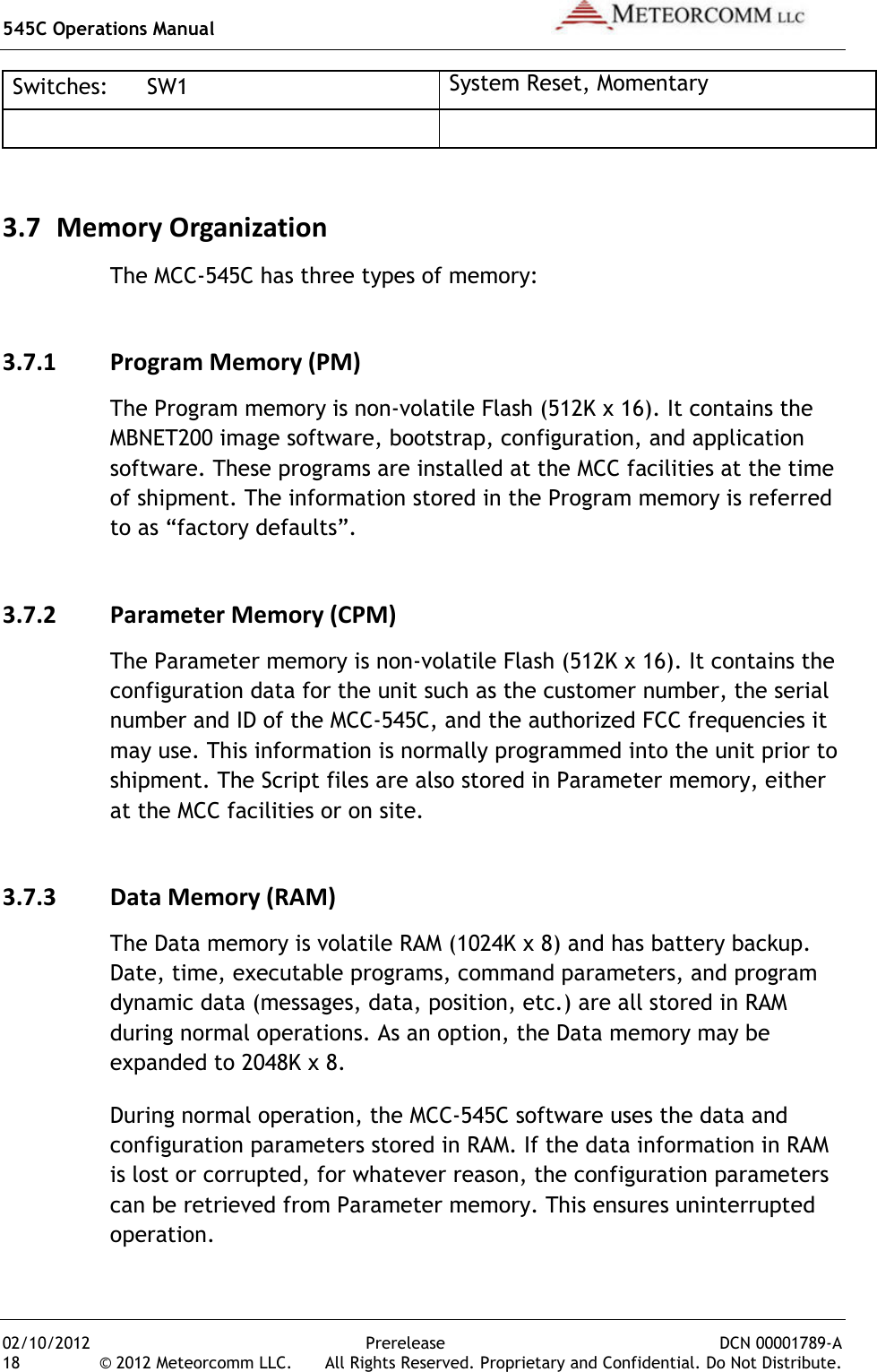 545C Operations Manual   02/10/2012  Prerelease  DCN 00001789-A 18  © 2012 Meteorcomm LLC.   All Rights Reserved. Proprietary and Confidential. Do Not Distribute. Switches:  SW1 System Reset, Momentary   3.7 Memory Organization The MCC-545C has three types of memory: 3.7.1 Program Memory (PM) The Program memory is non-volatile Flash (512K x 16). It contains the MBNET200 image software, bootstrap, configuration, and application software. These programs are installed at the MCC facilities at the time of shipment. The information stored in the Program memory is referred to as “factory defaults”. 3.7.2 Parameter Memory (CPM) The Parameter memory is non-volatile Flash (512K x 16). It contains the configuration data for the unit such as the customer number, the serial number and ID of the MCC-545C, and the authorized FCC frequencies it may use. This information is normally programmed into the unit prior to shipment. The Script files are also stored in Parameter memory, either at the MCC facilities or on site. 3.7.3 Data Memory (RAM) The Data memory is volatile RAM (1024K x 8) and has battery backup. Date, time, executable programs, command parameters, and program dynamic data (messages, data, position, etc.) are all stored in RAM during normal operations. As an option, the Data memory may be expanded to 2048K x 8. During normal operation, the MCC-545C software uses the data and configuration parameters stored in RAM. If the data information in RAM is lost or corrupted, for whatever reason, the configuration parameters can be retrieved from Parameter memory. This ensures uninterrupted operation. 