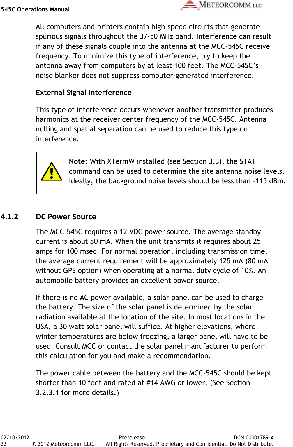 545C Operations Manual 02/10/2012 22 © 2012 Meteorcomm LLC. All computers and printers contain highspurious signals throughout the 37if any of these signals couple into the antenna at the MCCfrequency. To minimize this type of interference, try to keep the antenna away from computers by at least 100 noise blanker does not suppress computerExternal Signal InterferenceThis type of interference occurs whenever another transmitter produces harmonics at the receiver center frequency of the MCCnulling and spatial separation can be used to reduce this type on interference.  Note: With XTermW installed (see Section 3.3), the STAT command can be used to determine the site antenna noise levels. Ideally, the background noise levels should be less than4.1.2 DC Power SourceThe MCC-545C requires a 12 VDC power sourcecurrent is about 80 mAamps for 100 msecthe average current requwithout GPS option) when operating at a normal duty cycle of 10%automobile battery provides an excellent power source.If there is no AC power available, a solar panel can be used to charge the battery. The size of the solar panel is determined by the solar radiation available at the location of the siteUSA, a 30 watt solar panel will sufficewinter temperatures are below freezing, a larger panel will haused. Consult MCC or contact the solar panel manufacturer to perform this calculation for you and make a recommendation.The power cable between the battery and the MCCshorter than 10 feet and rated at #14 AWG or lower3.2.3.1 for more details.)Prerelease DCN .  All Rights Reserved. Proprietary and Confidential. DoAll computers and printers contain high-speed circuits that generatspurious signals throughout the 37-50 MHz band. Interference can result if any of these signals couple into the antenna at the MCC-545C receive To minimize this type of interference, try to keep the antenna away from computers by at least 100 feet. The MCC-noise blanker does not suppress computer-generated interference.External Signal Interference This type of interference occurs whenever another transmitter produces harmonics at the receiver center frequency of the MCC-545C. lling and spatial separation can be used to reduce this type on With XTermW installed (see Section 3.3), the STAT command can be used to determine the site antenna noise levels. Ideally, the background noise levels should be less thanDC Power Source 545C requires a 12 VDC power source. The average standby current is about 80 mA. When the unit transmits it requires about 25 amps for 100 msec. For normal operation, including transmission time, the average current requirement will be approximately 125 mA (80 mA without GPS option) when operating at a normal duty cycle of 10%automobile battery provides an excellent power source. If there is no AC power available, a solar panel can be used to charge size of the solar panel is determined by the solar radiation available at the location of the site. In most locations in the USA, a 30 watt solar panel will suffice. At higher elevations, where winter temperatures are below freezing, a larger panel will haConsult MCC or contact the solar panel manufacturer to perform this calculation for you and make a recommendation. The power cable between the battery and the MCC-545C should be kept shorter than 10 feet and rated at #14 AWG or lower. (See Section 3.2.3.1 for more details.)  DCN 00001789-A Do Not Distribute. speed circuits that generate Interference can result 545C receive To minimize this type of interference, try to keep the -545C’s generated interference. This type of interference occurs whenever another transmitter produces . Antenna lling and spatial separation can be used to reduce this type on With XTermW installed (see Section 3.3), the STAT command can be used to determine the site antenna noise levels. Ideally, the background noise levels should be less than –115 dBm. The average standby When the unit transmits it requires about 25 For normal operation, including transmission time, irement will be approximately 125 mA (80 mA without GPS option) when operating at a normal duty cycle of 10%. An If there is no AC power available, a solar panel can be used to charge size of the solar panel is determined by the solar In most locations in the At higher elevations, where winter temperatures are below freezing, a larger panel will have to be Consult MCC or contact the solar panel manufacturer to perform 545C should be kept ection 