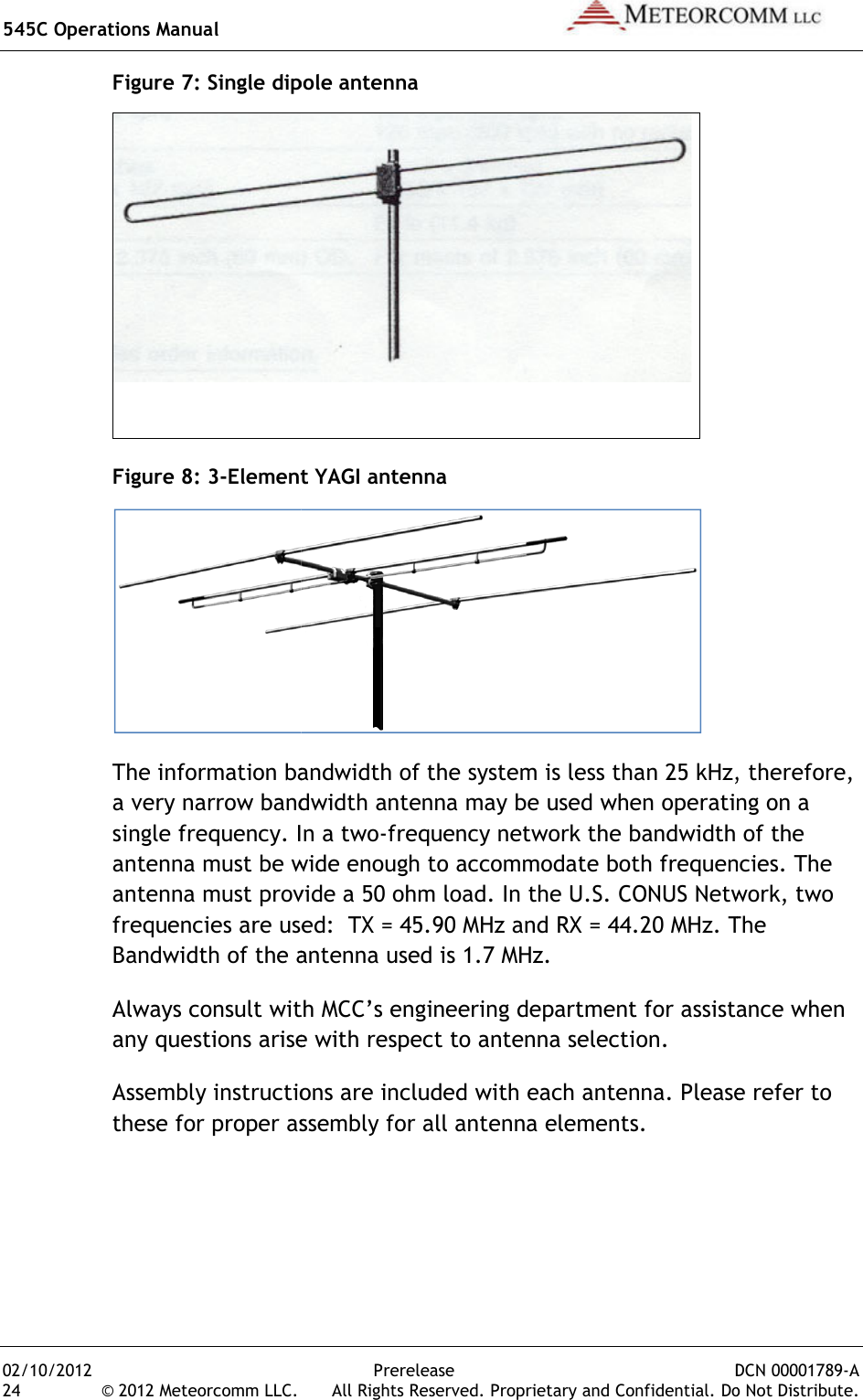 545C Operations Manual 02/10/2012 24 © 2012 Meteorcomm LLC. Figure 7: Single dipole antennaFigure 8: 3-Element YAGI antennaThe information bandwidth of the system is less than 25 kHz, therefore, a very narrow bandwidth antenna may be used when operating on a single frequency. In a twoantenna must be wide enough to accommodate both frequenciesantenna must provide a 50 ohm loadfrequencies are used:  TX = 45.90 MHz and RX = 44.20 MHzBandwidth of the antenna used is 1.7 MHz.Always consult with MCC’s enany questions arise with respect to antenna selection.Assembly instructions are included with each antennathese for proper assembly for all antenna elements.Prerelease DCN .  All Rights Reserved. Proprietary and Confidential. Do: Single dipole antenna  Element YAGI antenna  The information bandwidth of the system is less than 25 kHz, therefore, a very narrow bandwidth antenna may be used when operating on a In a two-frequency network the bandwidth of the must be wide enough to accommodate both frequenciesantenna must provide a 50 ohm load. In the U.S. CONUS Network, two frequencies are used:  TX = 45.90 MHz and RX = 44.20 MHz. The Bandwidth of the antenna used is 1.7 MHz. Always consult with MCC’s engineering department for assistance when any questions arise with respect to antenna selection. Assembly instructions are included with each antenna. Please refer to these for proper assembly for all antenna elements.  DCN 00001789-A Do Not Distribute. The information bandwidth of the system is less than 25 kHz, therefore, a very narrow bandwidth antenna may be used when operating on a frequency network the bandwidth of the must be wide enough to accommodate both frequencies. The In the U.S. CONUS Network, two The gineering department for assistance when Please refer to 