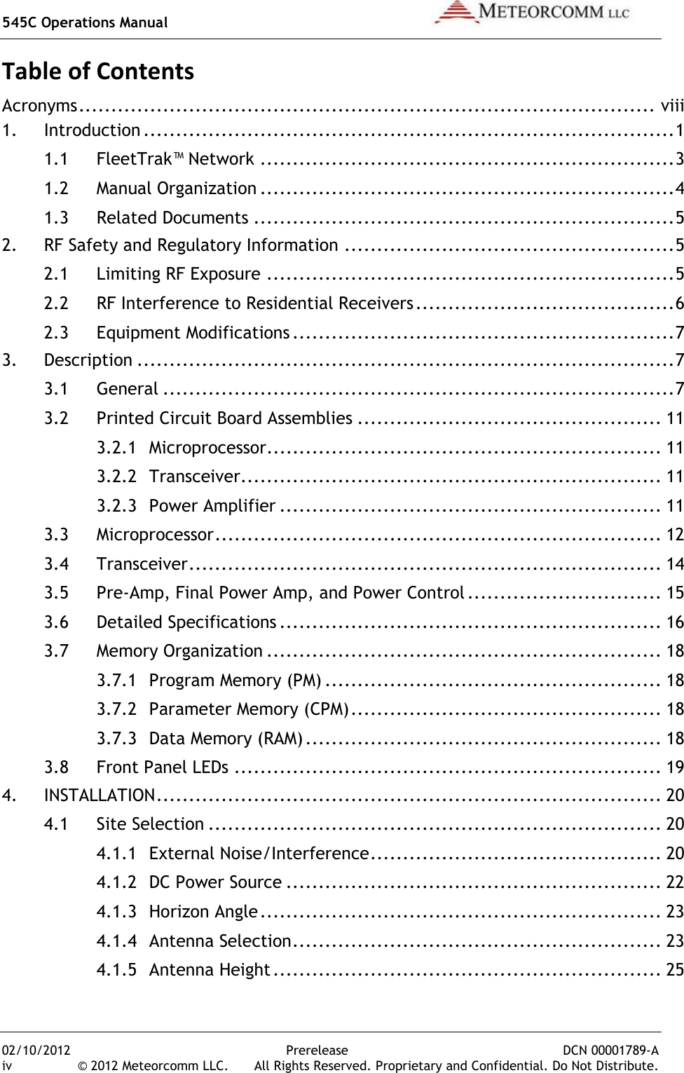 545C Operations Manual   02/10/2012  Prerelease  DCN 00001789-A iv  © 2012 Meteorcomm LLC.   All Rights Reserved. Proprietary and Confidential. Do Not Distribute. Table of Contents Acronyms ......................................................................................... viii 1. Introduction .................................................................................. 1 1.1 FleetTrak™ Network ................................................................ 3 1.2 Manual Organization ................................................................ 4 1.3 Related Documents ................................................................. 5 2. RF Safety and Regulatory Information ................................................... 5 2.1 Limiting RF Exposure ............................................................... 5 2.2 RF Interference to Residential Receivers ........................................ 6 2.3 Equipment Modifications ........................................................... 7 3. Description ................................................................................... 7 3.1 General ............................................................................... 7 3.2 Printed Circuit Board Assemblies ............................................... 11 3.2.1 Microprocessor ............................................................. 11 3.2.2 Transceiver ................................................................. 11 3.2.3 Power Amplifier ........................................................... 11 3.3 Microprocessor ..................................................................... 12 3.4 Transceiver ......................................................................... 14 3.5 Pre-Amp, Final Power Amp, and Power Control .............................. 15 3.6 Detailed Specifications ........................................................... 16 3.7 Memory Organization ............................................................. 18 3.7.1 Program Memory (PM) .................................................... 18 3.7.2 Parameter Memory (CPM) ................................................ 18 3.7.3 Data Memory (RAM) ....................................................... 18 3.8 Front Panel LEDs .................................................................. 19 4. INSTALLATION .............................................................................. 20 4.1 Site Selection ...................................................................... 20 4.1.1 External Noise/Interference ............................................. 20 4.1.2 DC Power Source .......................................................... 22 4.1.3 Horizon Angle .............................................................. 23 4.1.4 Antenna Selection ......................................................... 23 4.1.5 Antenna Height ............................................................ 25 