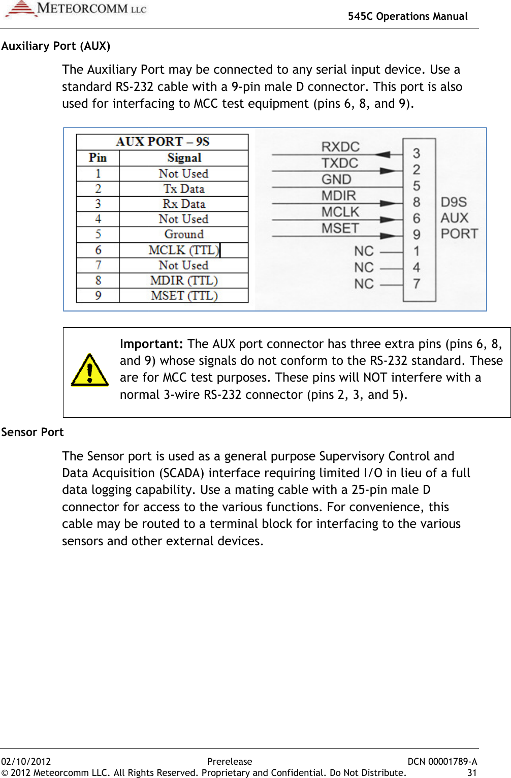 02/10/2012 © 2012 Meteorcomm LLC. All RightAuxiliary Port (AUX) The Auxiliary Port may be connected to any serial input devicestandard RS-232 cable with a 9used for interfacing to MCC test equipment (pins 6, 8, and 9). Importantand 9) whose signals do not conform to the RSare for MCC test purposes. These pins will NOT interfere with a normal 3Sensor Port The Sensor port is used as a generData Acquisition (SCADA) interface requiring limited I/O in lieu of a full data logging capabilityconnector for access to the various functionscable may be routed to a terminal block for interfacing to the various sensors and other external devices.  545C Operations ManualPrerelease hts Reserved. Proprietary and Confidential. Do Not DistribuThe Auxiliary Port may be connected to any serial input device232 cable with a 9-pin male D connector. This port is also used for interfacing to MCC test equipment (pins 6, 8, and 9).Important: The AUX port connector has three extra pins (pins 6, 8, and 9) whose signals do not conform to the RS-232 standard. These are for MCC test purposes. These pins will NOT interfere with a normal 3-wire RS-232 connector (pins 2, 3, and 5).The Sensor port is used as a general purpose Supervisory Control and Data Acquisition (SCADA) interface requiring limited I/O in lieu of a full data logging capability. Use a mating cable with a 25-pin male D connector for access to the various functions. For convenience, this routed to a terminal block for interfacing to the various sensors and other external devices.  545C Operations Manual DCN 00001789-A ibute.  31 The Auxiliary Port may be connected to any serial input device. Use a This port is also used for interfacing to MCC test equipment (pins 6, 8, and 9).  hree extra pins (pins 6, 8, 232 standard. These are for MCC test purposes. These pins will NOT interfere with a 232 connector (pins 2, 3, and 5). al purpose Supervisory Control and Data Acquisition (SCADA) interface requiring limited I/O in lieu of a full pin male D For convenience, this routed to a terminal block for interfacing to the various 