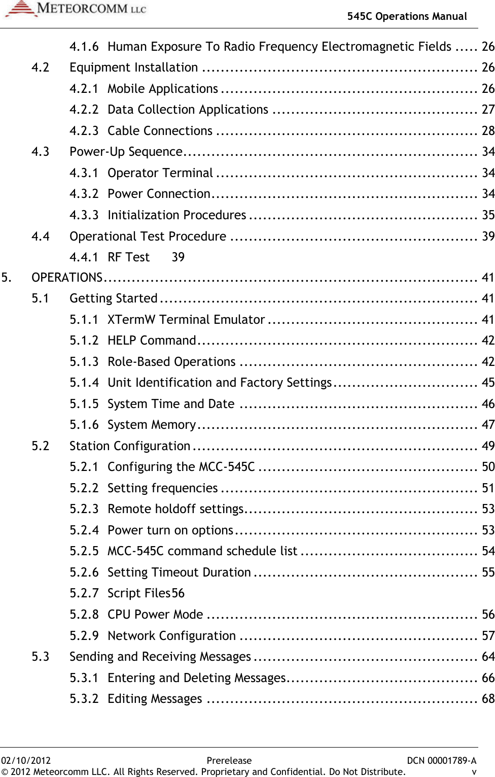   545C Operations Manual 02/10/2012  Prerelease  DCN 00001789-A © 2012 Meteorcomm LLC. All Rights Reserved. Proprietary and Confidential. Do Not Distribute.  v 4.1.6 Human Exposure To Radio Frequency Electromagnetic Fields ..... 26 4.2 Equipment Installation ........................................................... 26 4.2.1 Mobile Applications ....................................................... 26 4.2.2 Data Collection Applications ............................................ 27 4.2.3 Cable Connections ........................................................ 28 4.3 Power-Up Sequence ............................................................... 34 4.3.1 Operator Terminal ........................................................ 34 4.3.2 Power Connection ......................................................... 34 4.3.3 Initialization Procedures ................................................. 35 4.4 Operational Test Procedure ..................................................... 39 4.4.1 RF Test  39 5. OPERATIONS ................................................................................ 41 5.1 Getting Started .................................................................... 41 5.1.1 XTermW Terminal Emulator ............................................. 41 5.1.2 HELP Command ............................................................ 42 5.1.3 Role-Based Operations ................................................... 42 5.1.4 Unit Identification and Factory Settings ............................... 45 5.1.5 System Time and Date ................................................... 46 5.1.6 System Memory ............................................................ 47 5.2 Station Configuration ............................................................. 49 5.2.1 Configuring the MCC-545C ............................................... 50 5.2.2 Setting frequencies ....................................................... 51 5.2.3 Remote holdoff settings .................................................. 53 5.2.4 Power turn on options .................................................... 53 5.2.5 MCC-545C command schedule list ...................................... 54 5.2.6 Setting Timeout Duration ................................................ 55 5.2.7 Script Files 56 5.2.8 CPU Power Mode .......................................................... 56 5.2.9 Network Configuration ................................................... 57 5.3 Sending and Receiving Messages ................................................ 64 5.3.1 Entering and Deleting Messages ......................................... 66 5.3.2 Editing Messages .......................................................... 68 