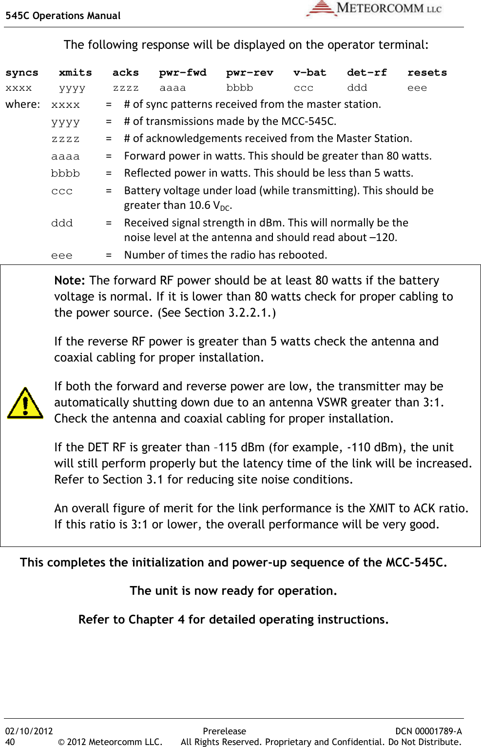 545C Operations Manual 02/10/2012 40 © 2012 Meteorcomm LLC. The following response will be displayed on the operator terminal:syncs   xmits   acks   pwrxxxx    yyyy    zzzz   aaaa      bbbb      ccc     ddd      eeewhere:  xxxx    = # of sync patterns received from the master station. yyyy    = # of transmissions made by the MCC zzzz    = # of acknowledgements received from the Master  aaaa     =  Forward power in watts bbbb     =  Reflected power in watts ccc        =  Battery voltage under load (while transmitting)       greater than 10.6  ddd    =  Received signal strength in noise level at the antenna and should read about  eee    =  Number of times the radio has rebooted. Note: The forward RF power should be at least 80 watts if the battery voltage is normal. If it is lower than 80 watts check for proper cabling to the power source. (See Section 3.2.2.1.)If the reverse RF power is greater than 5 watts check the antenna and coaxial cabling for proper installation.If both the forward and reverse powautomatically shutting down due to an antenna VSWR greater than 3:1. Check the antenna and coaxial cabling for proper installation.If the DET RF is greater than will still perform properly but the latency time of the link will be increased. Refer to Section 3.1 for reducing site noise conditions.An overall figure of merit for the link performance is the XMIT to ACK ratio. If this ratio is 3:1 or lower, the overall performance wiThis completes the initialization and powerThe unit is now ready for operation.Refer to Chapter 4 for detailed operating instructions.   Prerelease DCN .  All Rights Reserved. Proprietary and Confidential. DoThe following response will be displayed on the operator terminal:syncs   xmits   acks   pwr-fwd   pwr-rev   v-bat   det-rf   resetsxxxx    yyyy    zzzz   aaaa      bbbb      ccc     ddd      eee# of sync patterns received from the master station. # of transmissions made by the MCC-545C. # of acknowledgements received from the Master Station.Forward power in watts. This should be greater than 80 watts.Reflected power in watts. This should be less than 5 watts.Battery voltage under load (while transmitting). This should be greater than 10.6 VDC. Received signal strength in dBm. This will normally be thenoise level at the antenna and should read about –120.Number of times the radio has rebooted. The forward RF power should be at least 80 watts if the battery is normal. If it is lower than 80 watts check for proper cabling to the power source. (See Section 3.2.2.1.) If the reverse RF power is greater than 5 watts check the antenna and coaxial cabling for proper installation. If both the forward and reverse power are low, the transmitter may be automatically shutting down due to an antenna VSWR greater than 3:1. Check the antenna and coaxial cabling for proper installation. If the DET RF is greater than –115 dBm (for example, -110 dBm), the unit rm properly but the latency time of the link will be increased. Refer to Section 3.1 for reducing site noise conditions. An overall figure of merit for the link performance is the XMIT to ACK ratio. If this ratio is 3:1 or lower, the overall performance will be very good.This completes the initialization and power-up sequence of the MCCThe unit is now ready for operation. Refer to Chapter 4 for detailed operating instructions.  DCN 00001789-A Do Not Distribute. The following response will be displayed on the operator terminal: rf   resets xxxx    yyyy    zzzz   aaaa      bbbb      ccc     ddd      eee Station. This should be greater than 80 watts. This should be less than 5 watts. This should be  This will normally be the 120. The forward RF power should be at least 80 watts if the battery is normal. If it is lower than 80 watts check for proper cabling to If the reverse RF power is greater than 5 watts check the antenna and er are low, the transmitter may be automatically shutting down due to an antenna VSWR greater than 3:1.  110 dBm), the unit rm properly but the latency time of the link will be increased. An overall figure of merit for the link performance is the XMIT to ACK ratio. ll be very good. up sequence of the MCC-545C. 